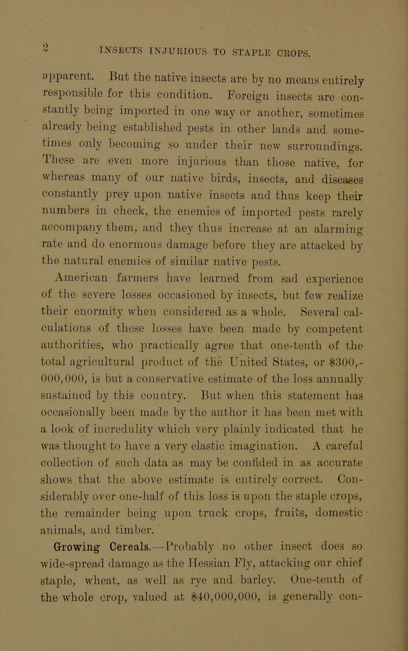 jppiirent. But the native insects are by no means entirely resjionsible for this condition. Foreign insects are con- stantly being imported in one way or another, sometimes already being established pests in other lands and some- times only becoming so under their new surroundings. These are even more injurious than those native, for whereas many of our native birds, insects, and diseases constantly prey upon native insects and thus keep their numbers in check, the enemies of imported pests rarely accomioany them, and they thus increase at an alarming rate and do enormous damage before they are attacked by the natural enemies of similar native pests. American farmers have learned from sad experience of the severe losses occasioned by insects, but few realize their enormity when considered as a whole. Several cal- culations of these losses have been made by competent authorities, wlio practically agree that one-tenth of the total agricultural product of the United States, or §300,- 000,000, is but a conservative estimate of the loss annually sustained by this country. But when this statement has occasionally been made by the author it has been met with a look of iucredulity which very plainly indicated that he was thought to have a very elastic imagination. A careful collection of such data as may be confided in as accurate shows that the above estimate is entirely correct. Con- siderably over one-half of this loss is upon the staple crops, the remainder being upon truck crops, fruits, domestic animals, and timber. Growing Cereals.—Probably no other insect does so wide-spread damage as the Hessian Fly, attacking our chief staple, wheat, as well as rye and barley. Oiie-tenth of the whole crop, valued at §40,000,000, is generally con-