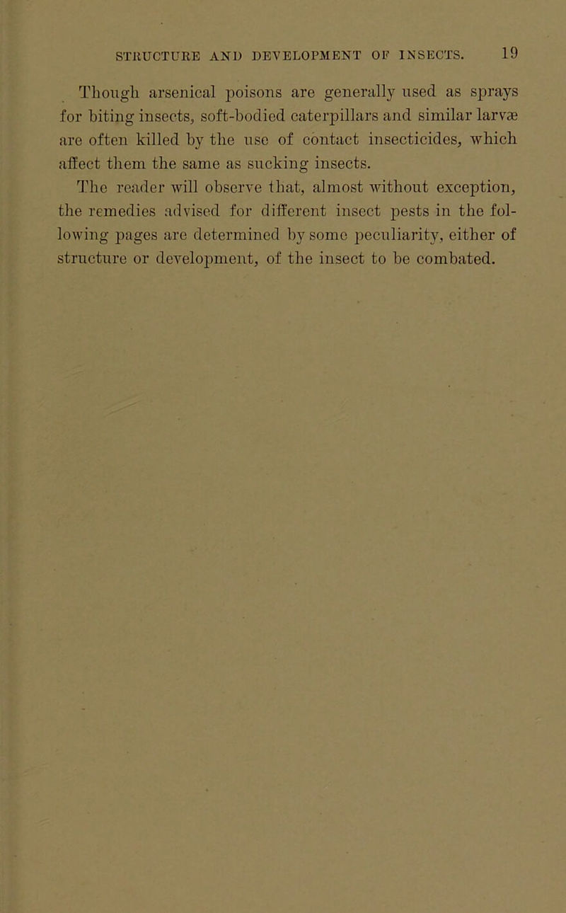 Though arsenical jjoisons are generally used as sprays for biting insects, soft-bodied caterpillars and similar larv» are often killed by the use of contact insecticides, -which affect them the same as sucking insects. The reader -will observe that, almost Avithout exception, the remedies advised for different insect pests in the fol- lowing pages are determined by some peculiarity, either of structure or development, of the insect to be combated.