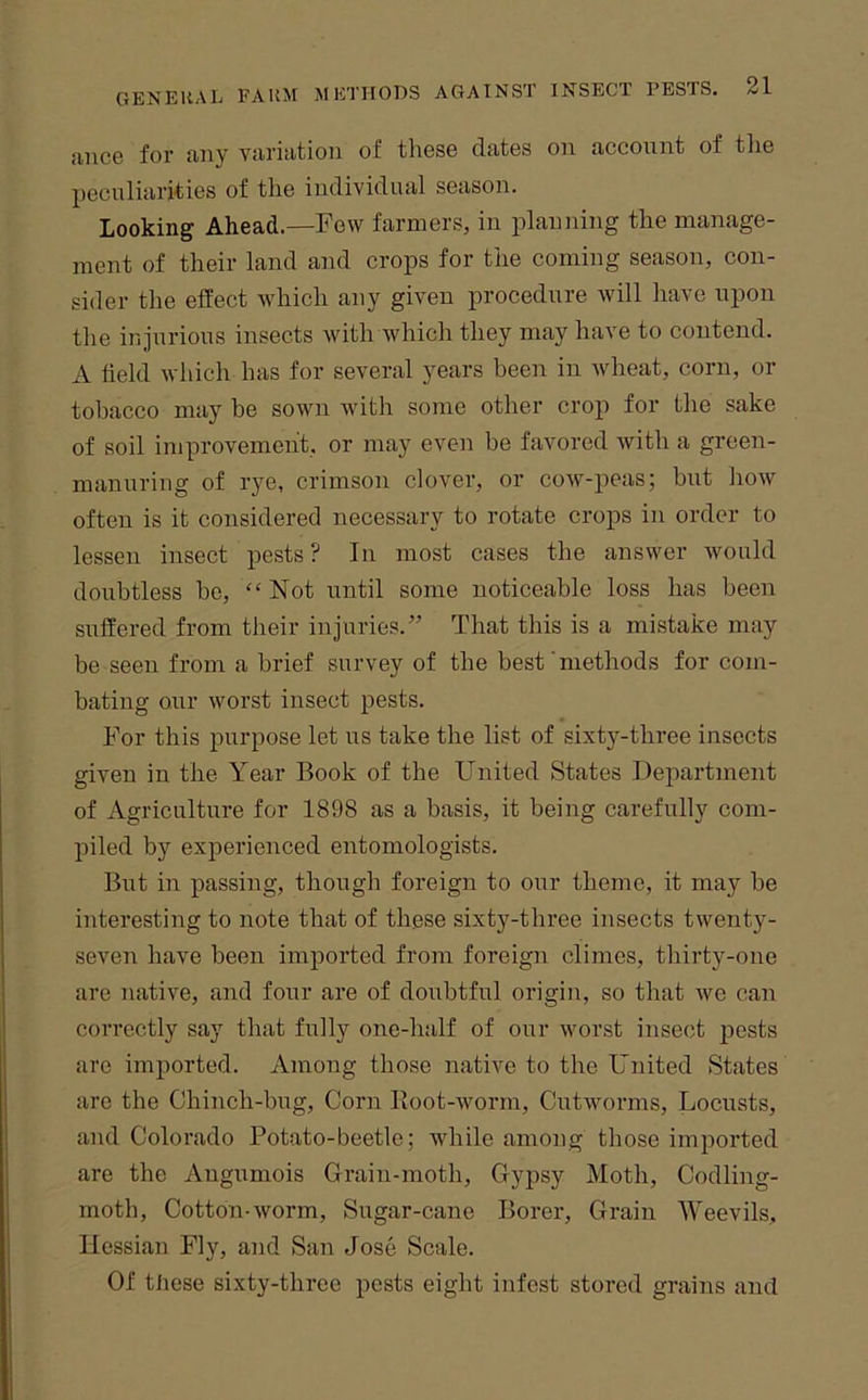 aiice for any variation of these dates on account of the peculiarities of the individual season. Looking Ahead.—Few farmers, in planning the manage- ment of their land and crops for the coming season, con- sider the effect which any given procedure will have upon the injurious insects with which they may have to contend. A field which has for several years been in wheat, corn, or tobacco may be sown with some other crop for the sake of soil improvement, or may even be favored with a green- manuring of rye, crimson clover, or cow-peas; but how often is it considered necessary to rotate crops in order to lessen insect pests? In most cases the answer would doubtless be, “Not until some noticeable loss has been suffered from their injuries.” That this is a mistake may be seen from a brief survey of the best‘methods for com- bating our worst insect pests. For this purpose let us take the list of sixty-three insects given in the Year Book of the United States Department of Agriculture for 1898 as a basis, it being carefully com- piled by experienced entomologists. But in passing, though foreign to our theme, it may be interesting to note that of these sixty-three insects twenty- seven have been imported from foreign climes, thirty-one are native, and four are of doubtful origin, so that we can correctly say that fully one-half of our worst insect pests are imported. Among those native to the United States are the Chinch-bug, Corn Root-worm, Cutworms, Locusts, and Colorado Potato-beetle; while among those imported are the Angumois Grain-moth, Gypsy Moth, Codling- moth, Cotton-worm. Sugar-cane Borer, Grain 'Weevils, Hessian Fly, and San Jose Scale. Of tliese sixty-three pests eight infest stored grains and