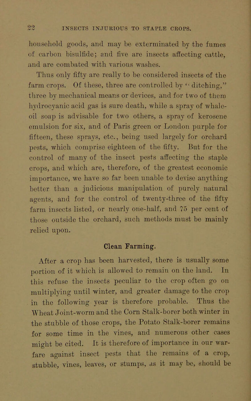 oo liouseliold goods, and may be exterminated by the fumes of carbon bisulfide; and five are insects aft'ecting cattle, and are combated Avith various ivashes. Thus only fifty are really to be considered insects of the farm crops. Of these, three are controlled by ditching,” three by mechanical means or devices, and for two of them hydrocyanic acid gas is sure death, while a spray of whale- oil soap is advisable for two others, a spray of kerosene emulsion for six, and of Paris green or London purple for fifteen, these sprays, etc., being used largely for orchard pests, which comprise eighteen of the fifty. But for the control of many of the insect pests affecting the staple crops, and Avhich are, therefore, of the greatest economic importance, we have so far been unable to deidse anything better than a judicious manipulation of purely natural agents, and for the control of twenty-three of the fifty farm insects listed, or nearly one-half, and 75 per cent of those outside the orchard, such methods must be mainly relied upon. Clean Farming. After a crop has been harvested, there is usually some portion of it which is allowed to remain on the land. In this refuse the insects peculiar to the crop often go on multiplying until winter, and greater damage to the crop in the following year is therefore probable. Thus the Wheat Joint-Avorm and the Corn Stalk-borer both Avinter in the stubble of those crops, the Potato Stalk-borer remains for some time in the vines, and numerous other cases might be cited. It is therefore of importance in our A\’ar- fare against insect pests that the remains of a crop, stubble, vines, leaves, or stumps, as it may be, sliould be