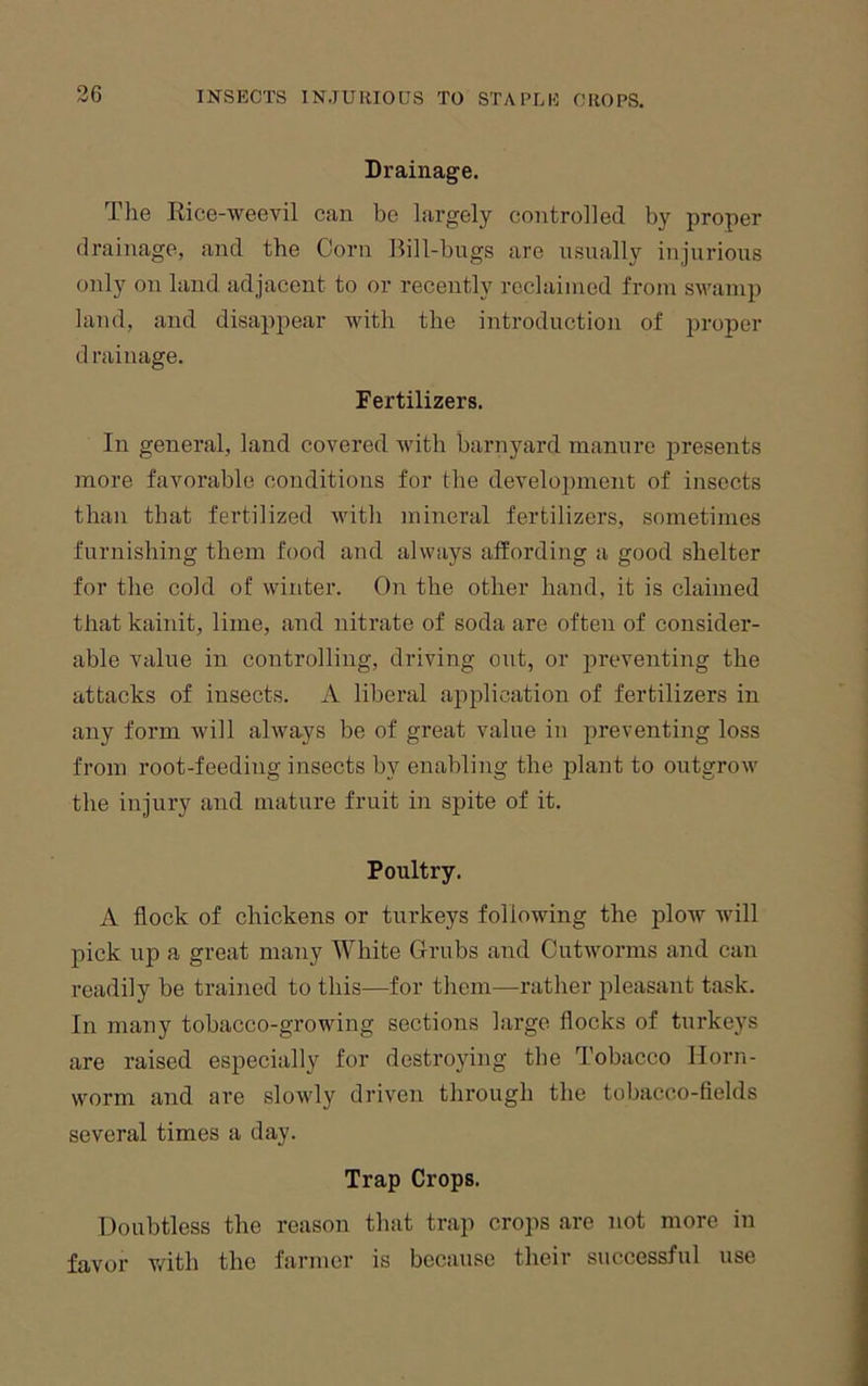 Drainage. The Eice-weevil can be largely controlled by proper drainage, and the Corn Bill-bugs are usually injurious only on land adjacent to or recently reclaiined from swamp land, and disappear with the introduction of proper drainage. Fertilizers. In general, land covered with barnyard manure presents more favorable conditions for the development of insects than that fertilized with mineral fertilizers, sometimes furnishing them food and always affording a good shelter for the cold of winter. On the other hand, it is claimed that kainit, lime, and nitrate of soda are often of consider- able value in controlling, driving out, or preventing the attacks of insects. A liberal application of fertilizers in any form Avill always be of great value in preventing loss from root-feeding insects by enabling the plant to outgrow the injury and mature fruit in spite of it. Poultry. A flock of chickens or turkeys following the plow ivill pick up a great many White Grubs and Cutivorms and can readily be trained to this—for them—rather pleasant task. In many tobacco-growing sections large flocks of turkeys are raised especially for destroying the Tobacco Horn- worm and are sloAvly driven through the tobacco-fields several times a day. Trap Crops. Doubtless the reason that trap crops are not more in favor v/ith the farmer is because their successful use