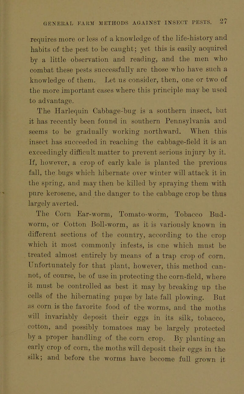 requires more or less of a knowledge of the life-history and habits of the pest to be caught; yet this is easily acquired by a little observation and reading, and the men who combat these pests successfully are those who have such a knowledge of them. Let us consider, then, one or two of the more important cases where this principle may be used to advantage. The Harlequin Cabbage-bug is a southern insect, but it has recently been found in southern Pennsylvania and seems to be gradually working northward. When this insect has succeeded in reaching the cabbage-field it is an exceedingly difficult matter to j)i’event serious injury by it. If, however, a crop of early kale is planted the ]irevious fall, the bugs which hibernate over winter Avill attack it in the s]Dring, and may then be killed by spraying them ivith pure kerosene, and the danger to the cabbage crop be thus largely averted. The Corn Ear-worm, Tomato-worm, Tobacco Bud- worm, or Cotton Boll-worm, as it is variously knoivn in different sections of the country, according to the crop which it most commonly infests, is one which must be treated almost entirely by means of a trap crop of corn. Unfortunately for that plant, however, this method can- not, of course, be of use in protecting the corn-field, where it must be controlled as best it may by breaking up the cells of the hibernating pupje by late fall plowing. But as corn is the favorite food of the ivorms, and the moths will invariably deposit their eggs in its silk, tobacco, cotton, and possibly tomatoes may be largely protected by a proper handling of the corn crop. By planting an early crop of corn, the moths Avill deposit their eggs in the silk; and before the worms have become full groivn it