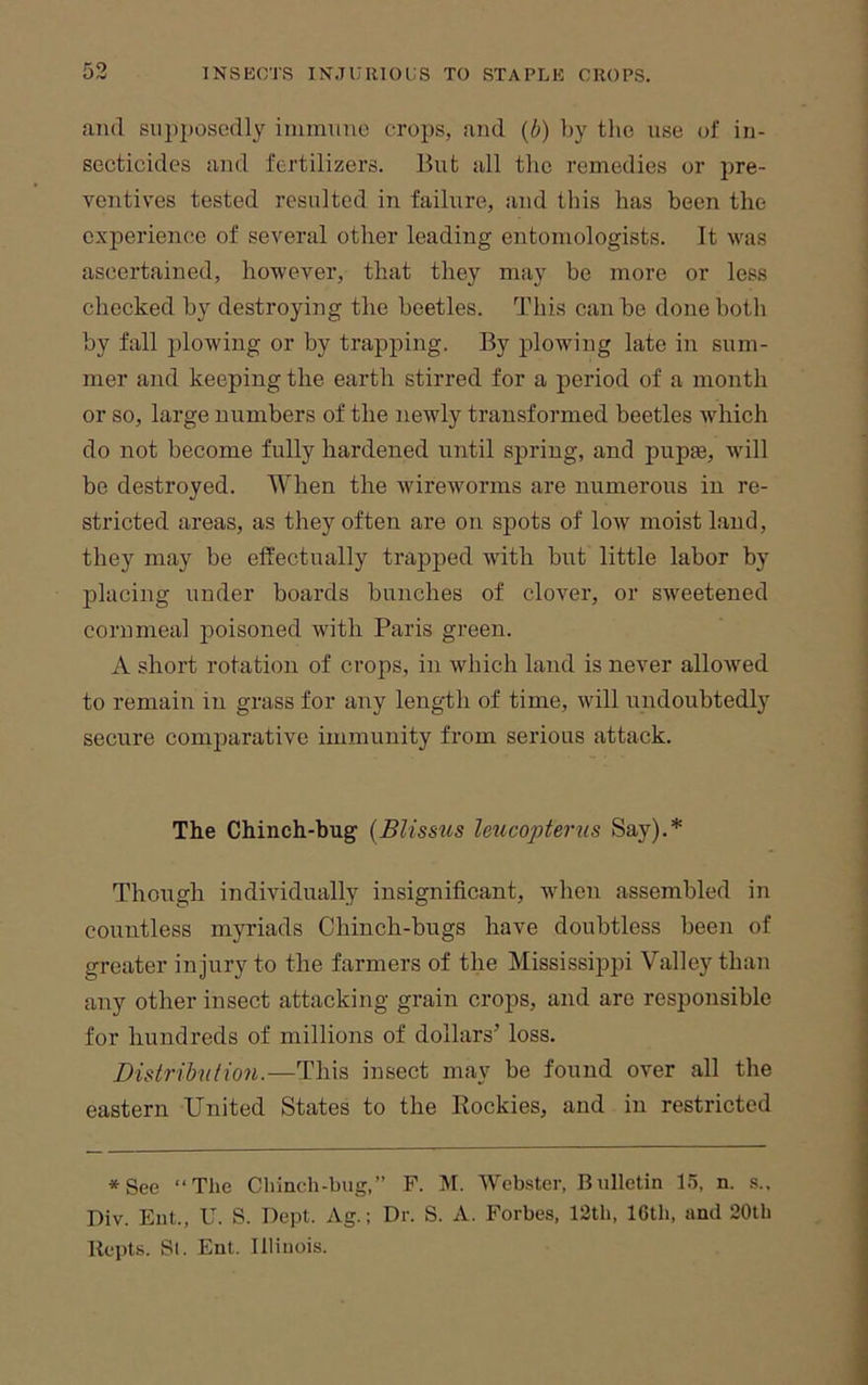 and siipj)osedly immnno crops, and {b) liy tlic use of in- secticides and fertilizers. But all the remedies or pre- ventives tested resulted in failure, and this has been the experience of several other leading entomologists. It was ascertained, however, that they may be more or less checked by destroying the beetles. This can be done both by fall plowing or by trapping. By plowing late in sum- mer and keeping the earth stirred for a period of a month or so, large numbers of the newly transformed beetles which do not become fully hardened until spring, and pupie, will be destroyed. When the wireworms are numerous in re- stricted areas, as they often are on spots of low moist land, they may be effectually trapped with hut little labor by placing under boards bunches of clover, or sweetened corn meal poisoned with Paris green. A short rotation of crops, in which land is never allowed to remain in grass for any length of time, will undouhtedly secure comparative immunity from serious attack. The Chinch-bug {Blissus leucopterus Say).* Though individually insignificant, when assembled in countless myriads Chinch-bugs have doubtless been of greater injury to the farmers of the Mississippi Valley than any other insect attacking grain crops, and arc responsible for hundreds of millions of dollars’ loss. Didribntion.—This insect may be found over all the eastern United States to the Eockies, and in restricted *See “The Chinch-bug,” F. M. Webster, Bulletin 15, n. s.. Div. Eut., U. S. Dept. Ag.; Dr. S. A. Forbes, 12th, 16th, and 20th llepts. Si. Ent. Illinois.