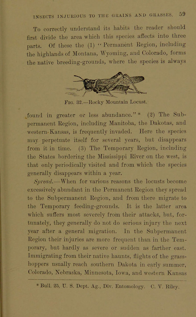 To correctly unclerstaud its habits the reader should first divide the area which this species affects into three parts. Of these the (1) “ Permanent Region, including the highlands of Montana, Wyoming, and Colorado, forms the native breeding-grounds, where the species is always Fig. 32.—liocky Mountain Locust. Jound in greater or less abundance.”* (2) The Sub- permanent Region, including Manitoba, the Dakotas, and western Kansas, is frequently invaded. Here the species may perpetuate itself for several years, but disappears from it in time. (3) The Temporary Region, including the States bordering the Mississippi River on the west, is that only periodically visited and from which the species generally disappears within a year. Spread.—When for various reasons the locusts become excessively abundant in the Permanent Region the}'^ spread to the Subpernianent Region, and from there migrate to the Temporary feeding-grounds. It is the latter area which suffers most severely from their attacks, but, for- tunately, they generally do not do serious injury the next year after a general migration. In the Subpermanent Region their injuries are more frequent than in the Tem- porary, but hardly as severe or sudden as farther east. Immigrating from their native haunts, flights of the grass- hoppers usually reach southern Dakota in early summer, Colorado, Nebraska, Minnesota, Iowa, and western Kansas * Bull. 2.5, U. S. Dept. Ag., Div. Eutoniology. C. V. Riley.