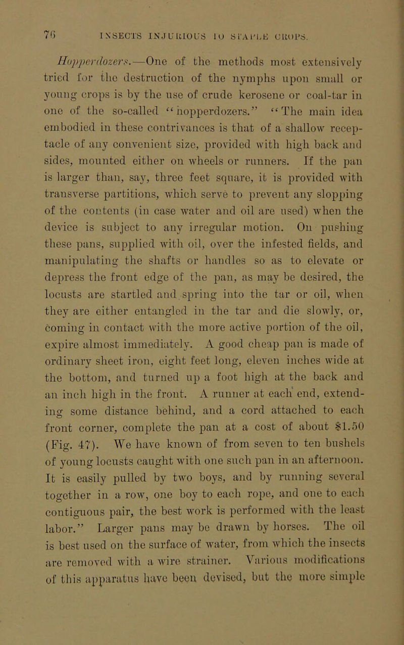 Ho])pcr(lozers.—One of the methods most extensively tided for the destruction of the nymphs upon smull or young crops is by the use of crude kerosene or coal-tar in one of the so-called “ hopperdozers.” “The main idea embodied in these contrivances is that of a shallow recep- tacle of any convenient size, provided with high back and sides, mounted either on wheels or runners. If the pan is larger than, say, three feet square, it is provided Avith transverse partitions, which serve to prevent any slopping of the contents (in case water and oil are used) when the device is subject to any irregular motion. On pushing these pans, supplied with oil, over the infested fields, and manipulating the shafts or handles so as to elevate or depress the front edge of the pan, as may be desired, the locusts are startled and spring into the tar or oil, when they are either entangled in the tar and die slowly, or, coming in contact with the more active portion of the oil, expire almost immediately. A good cheap pan is made of ordinary sheet iron, eight feet long, elcA'^eu inches wide at the bottom, and turned up a foot high at the back and an inch high in the front. A runner at each' end, extend- insf some distance behind, and a cord attached to eacli front corner, complete the pan at a cost of about SI.50 (Fig. 47). We have known of from seven to ten bushels of young locusts caught with one such pan in an afternoon. It is easily pulled by two boys, and by running several together in a row, one boy to each rope, and one to each contiguous pair, the best AA’ork is performed with the least labor.” Larger pans maybe drawn by horses. The oil is best used on the surface of water, from which the insects are removed with a wire strainer. Various modifications of this apparatus have been devised, but tliQ more simple