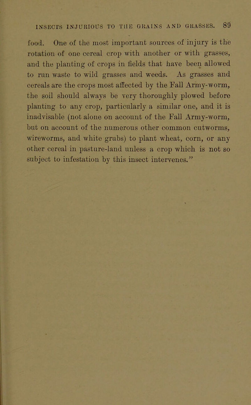 food. One of the most important sources of injury is the rotation of one cereal crop with another or with grasses, and the planting of crops in fields that have been allowed to run waste to wild grasses and weeds. As grasses and cereals are the crops most affected by the Fall Army-worm, the soil should always be very thoroughly plowed before planting to any crop, particularly a similar one, and it is inadvisable (not alone on account of the Fall Army-worm, but on account of the numerous other common cutworms, wireworms, and white grubs) to jDlant wheat, corn, or any other cereal in pasture-land unless a crop which is not so subject to infestation by this insect intervenes.”
