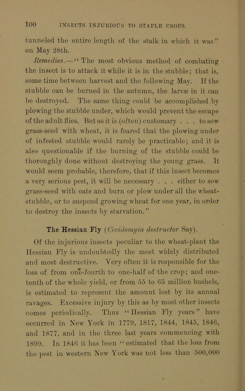 tunneled the entire length of the stalk in whieli it was” on May 28th. Remedies.—“ The most obvious method of combating the insect is to attack it while it is in tlie stubble; that is, some time between harvest and the following May. If the stubble can be burned in the autumn, the larv® in it can be destroyed. The same thing could be accomplished by plowing the stubble under, which would prevent the escape of the adult flies. But as it is (often) customary ... to sow grass-seed with wheat, it is feared that the plowing under of infested stubble would rarely he practicable; and it is also questionable if the burning of the stubble could be thoroughly done without destroying the young grass. It would seem probable, therefore, that if this insect becomes a very serious pest, it will be necessary . . . either to sow grass-seed with oats and burn or plow under all the wheat- stubble, or to suspend growing wheat for one year, in order to destroy the insects by starvation.” The Hessian Fly {Cccidomyia destructor Say). Of the injurious insects peculiar to the wheat-plant the Hessian Fly is undoubtedly the most widely distributed and most destructive. Very often it is responsible for the loss of from one-fourth to one-half of the crop; and one- tenth of the whole yield, or from 55 to G5 million bushels, is estimated to represent the amount lost by its annual ravages. Excessive injury by this as by most other insects comes periodically. Thus “Hessian Fly years” have occurred in New York in 1779, 1817, 1844, 1845, 184G, and 1877, and in the three last years commencing with 1899. In 184G it has been “estimated that the loss from the pest in western New York was not less than 500,000