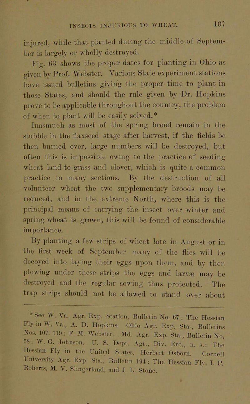 lor injured, wliile that planted during the middle of Septem- ber is largely or wholly destroyed. Fio-. 03 shows the proper dates for planting in Ohio as given by Prof. A\ebster. Various State experiment stations have issued bulletins giving the proper time to plant in those States, and should the rule given by Dr. Hopkins l)rove to be applicable throughout the country, the problem of when to plant will be easily solved.* Inasmuch as most of the spring brood remain in the stubble in the flaxseed stage after harvest, if the fields be then burned over, large numbers will be destroyed, but often this is impossible owing to the jiractice of seeding wheat land to grass and clover, which is cpiite a common ])ractice in many sections. By the destruction of all volunteer wheat the two supplementary broods may be reduced, and in the extreme North, where this is the principal means of carrying the insect over winter and spring wheat is grown, this will be found of considerable importance. By planting a few strips of wheat late in August or in the first week of September many of the flies will bo decoyed into laying their eggs upon tliem, and by then l)lowing under these strips the eggs and larvte may be I 1 and the le^ul ar sowing thus protected. The trap strips should not be allowed to stand over about *See W. Va. Agr. Exp. Station, Eullelin Xo. 67: The Ile.ssian Fly in W. Va., A. D. Hopkins. Ohio Agr. Exp. Sta., Bulletins Nos. 107, 119 ; F. AI. Webster. ]\Id. Agr. Exp. Sta., Bulletin No. 68: W. G. .Johnson. U. S. Dept. Agr., Div. Ent., n. s.: The Hessian hly in the I nited Slates, Herbert Osborn. Cornell 1'niver.sity Agr. Exp. Sta., Bulletin 194: The Ile.ssian Fly, I. P. Roberts, M. V. Slingerland, and ,J. L. Stone.