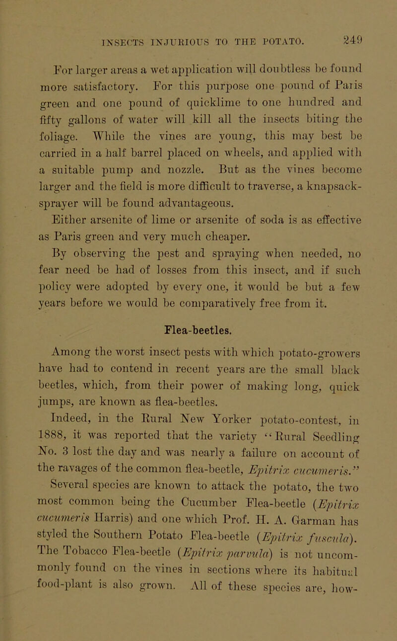 240 For larger areas a wet application will doubtless be found more satisfactory. For this purpose one pound of Palis green and one pound of quicklime to one hundred and fifty gallons of water will kill all the insects biting the foliage. While the vines are young, this may best be carried in a half barrel placed on wheels, and applied with a suitable jiump and nozzle. But as the vines become larger and the field is more difficult to traverse, a knapsack- sprayer will be found advantageous. Either arsenite of lime or arsenite of soda is as effective as Paris green and very much cheaper. By observing the pest and spraying when needed, no fear need be had of losses from this insect, and if such policy were adopted by every one, it would be but a few years before we Avould be comparatively free from it. Flea-beetles. Among the worst insect pests with which potato-growers have had to contend in recent years are the small black beetles, which, from their power of making long, quick jumps, are known as flea-beetles. Indeed, in the Kural New Yorker potato-contest, in 1888, it was reported that the variety “Kural Seedling No. 3 lost the day and Avas nearly a failure on account of the ravages of the common flea-beetle, Epitrix cucumeris.” SeA'eral species are known to attack the potato, the two most common being the Cucumber Flea-beetle {Epitrix cucumeris Harris) and one Avhich Prof. II. A. Carman has styled the Southern Potato Flea-beetle {Epitrix fuscttld). The Tobacco Flea-beetle {Epitrix parvnla) is not uncom- monly found on the Aunes in sections where its habitual food-plant is also groAvn. All of these species are, how-