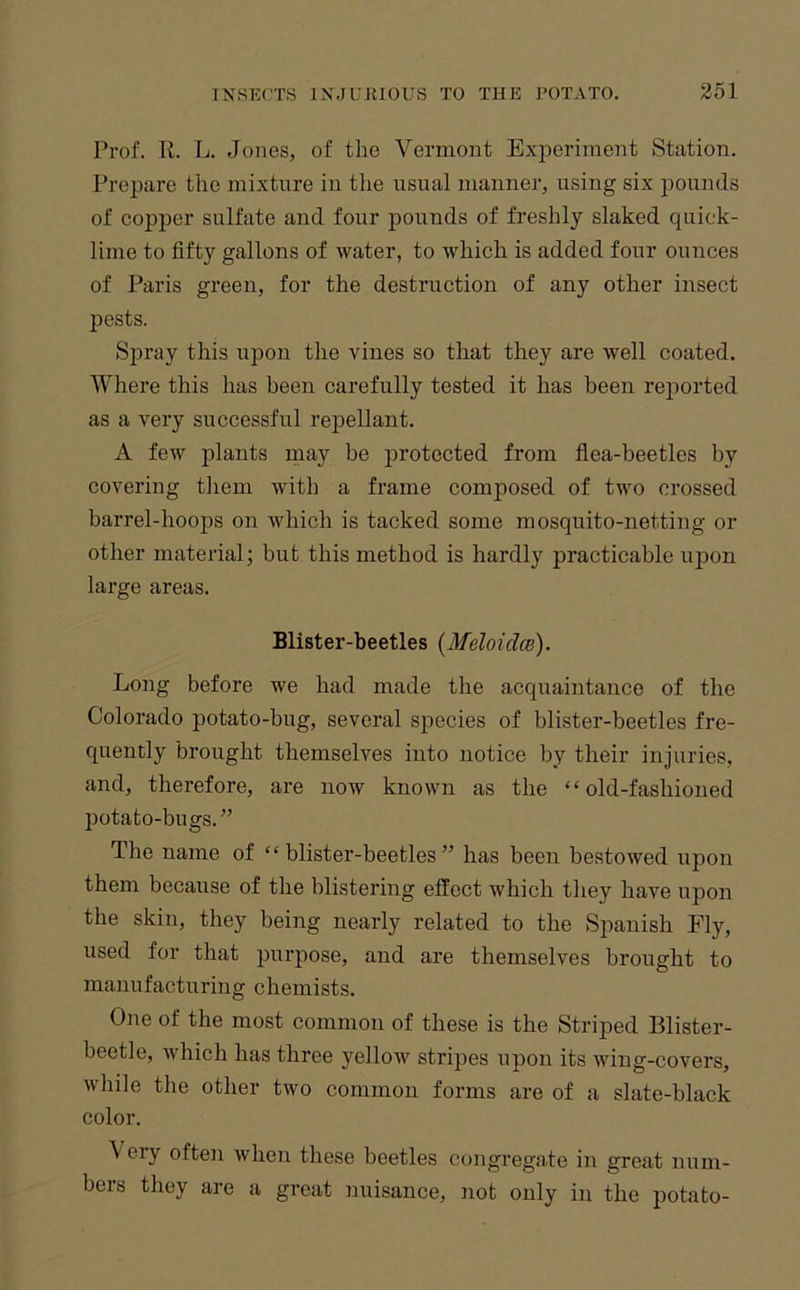 Prof. K. L. Jones, of the Vermont Experiment Station. Prepare the mixture in the usual manner, using six pounds of copper sulfate and four jDounds of freshly slaked quick- lime to fifty gallons of water, to which is added four ounces of Paris green, for the destruction of any other insect pests. Sj)ray this upon the vines so that they are well coated. Where this has been carefully tested it has been reported as a very successful repellant. A few jdants may he protected from fiea-beetles by covering tliem with a frame composed of two crossed barrel-hoops on which is tacked some mosquito-netting or other material; but this method is hardly practicable upon large areas. Blister-beetles {Meloidat). Long before we had made the acquaintance of the Colorado potato-bug, several species of blister-beetles fre- quently brought themselves into notice by their injuries, and, therefore, are now known as the “old-fashioned potato-bugs.” The name of “blister-beetles” has been bestowed upon them because of the blistering effect which they have upon the skin, they being neai’ly related to the Spanish Fly, used for that purpose, and are themselves brought to manufacturing chemists. One of the most common of these is the Striped Blister- beetle, which has three yellow^ stripes upon its wing-covers, while the other two common forms are of a slate-black color. \ cry often when these beetles congregate in great num- bers they are a great nuisance, not only in the potato-