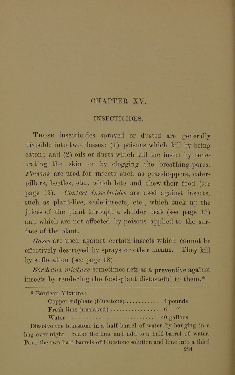 CHAPTER XV. INSECTICIDES. Those insecticides sprayed or dusted are generally divisible into two classes: (1) poisons which kill by being eaten; and (2) oils or dusts which kill the insect by pene- trating the skin or by clogging the breathing-pores. Poisons are used for insects such as grasshopjoers, cater- pillars, beetles, etc., which bite and chew their food (see page 12). Contact insecticides are used against insects, such as plant-lice, scale-insects, etc., which suck up the juices of the plant through a slender beak (see page 13) and which are not affected by poisons applied to the sur- face of the plant. Gases are used against certain insects which cannot be effectively destroyed by sprays or other uieans. They kill by suffocation (see page 18). Bordeaux mixtaire sometimes acts as a preventive against insects by rendering the food-plant distasteful to them.* * Bordeau Mixture ; Copper sulphate (bluestone) 4 pounds Fresh lime (unslaked) 6  Water 40 gallons Dissolve the bluestone in a half barrel of water by hanging in a bag over night. Slake the lime and add to a half barrel of water. Pour the two half barrels of bluestone .solution and lime into a third