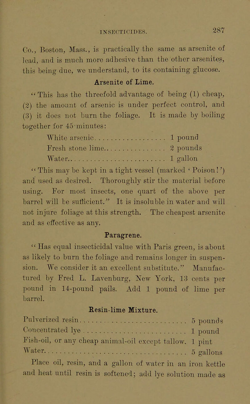 Co., Boston, Mass., is practically the same as arsenito of lead, and is much more adhesive than the other arsenites, this being due, we understand, to its containing glucose. Arsenite of Lime. “This has the threefold advantage of being (1) cheap, (2) the amount of arsenic is under perfect control, and {3) it does not burn the foliage. It is made by boiling together for 45 minutes; White arsenic 1 pound Fresh stone lime 2 pounds Water 1 gallon “ This may he kept in a tight vessel (marked ‘ Poison! ’) and used as desired. Thoroughly stir the material before using. For most insects, one quart of the above per barrel will he sufficient.” It is insoluble in water and will not injure foliage at this strength. The cheapest arsenite and as effective as any. Paragrene. “ Has equal insecticidal value with Paris green, is about as likely to burn the foliage and remains longer in suspen- sion. We consider it an excellent substitute.” Manufac- tured by Fred L. Lavenburg, New York, 13 cents per pound in 14-pound pails. Add 1 pound of lime per barrel. Resin-lime Mixture. Pulverized resin 5 pounds Concentrated lye 1 pound Fish-oil, or any cheap animal-oil except tallow. 1 pint ‘>'^6r 5 gallons Place oil, resin, and a gallon of water in an iron kettle aiid heat until resin is softened; add lye solution made as