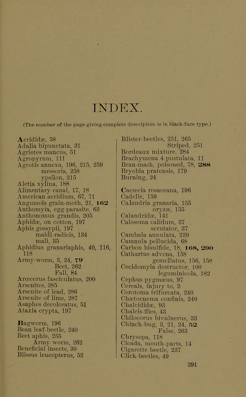 INDEX. (The number of the page giving complete description is in black-face type.) AcrididsE, 58 Adalia bipunctata, 31 Agriotes manciis, 51 Agropyrum, 111 Agrotis annexa, 196, 215, 259 messoria, 258 yp.silon, 215 Aletia xylina, 188 Alimentary canal, 17, 18 American acridium, 67, 71 Angumois grain-moth, 21, 162 xVnthomyia, egg-parasite, 63 Anthonomus grandis, 205 Apbidte, on cotton, 197 Aphis gossypii, 197 maidi-radicis, 134 mali, 35 Aphidius granariaphis, 40, 116, 118 Army-worm, 3, 24, 70 Beet, 262 Fall, 84 Armcerus fasciculatus, 200 Arsenites, 285 Arscnite of lead, 286 Arsenite of lime, 287 Asaphes decoloratus, 51 Ataxia crypta, 197 Bagworm, 196 Bean leaf-beetle, 240 Beet aphis, 255 Army-worm, 262 Beneficial insects, 30 Blissus leucopterus, 52 Blister-beetles, 251, 265 Striped, 251 Bordeaux mixture. 284 Brachymena 4-pustulala, 11 Bran-mash, poisoned, 78, 288 Bryobia pralensis, 179 Burning, 24 Oacoecia rosaceana, 196 Cadelle,_159 Calandria granaria, 155 oryzm, 155 Calandridm, 141 Calosoma calidum, 37 scrutator, 37 Cambala annulata, 239 Camnula pellucida, 68 Carbon bisulfide, 18, 168, 200 Cathartus advena, 158 gemellatus, 156, 158 Cecidomyia destructor, 100 leguminicola, 182 Cephus pygmiEus, 97 Cereals, injury to, 2 Cerotoma trifurcata, 240 CluEtocnema coufinis, 240 ChalcididfE, 93 Chalcis-fiies, 43 Chilocorus bivulnerus, 33 Chinch-bug, 3, 21, 24, 52 False, 263 Chry.sopa, 118 Cicada, mouth-parts, 14 Cigarette beetle, 237 Click-beetles, 49