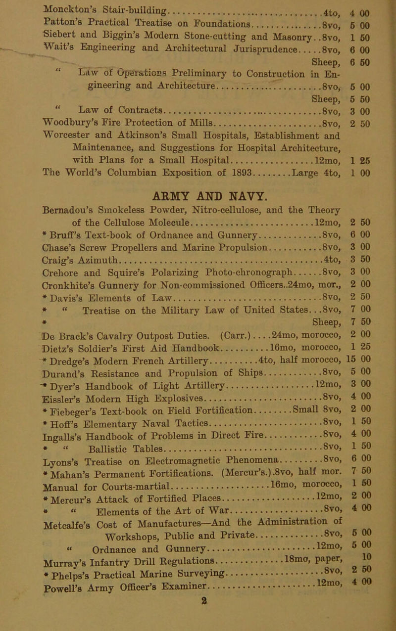Monckton’s Stair-building Patton’s Practical Treatise on Foundations 8vo, Siebert and Biggin’s Modern Stone-cutting and Masonry.. 8vo, Wait’s Engineering and Architectural Jurisprudence 8vo, Sheep, “ Law of Operations Preliminary to Construction in En- gineering and Architecture 8voy Sheep, “ Law of Contracts 8vo, Woodbury’s Fire Protection of Mills 8vo, Worcester and Atkinson’s Small Hospitals, Establishment and Maintenance, and Suggestions for Hospital Architecture, with Plans for a Small Hospital 12mo, The World’s Columbian Exposition of 1893 Large 4to, AEMY AND NAVY. Bemadou’s Smokeless Powder, Nitro-cellulose, and the Theory of the Cellulose Molecule 12mo, * Bruflf’s Text-book of Ordnance and Gunnery 8vo, Chase’s Screw Propellers and Marine Propulsion 8vo, Craig’s Azimuth 4to, Crehore and Squire’s Polarizing Photo-chronograph 8vo, Cronkhite’s Gunnery for Non-commissioned Officers..24mo, mor., •Davis’s Elements of Law 8vo, *  Treatise on the Military Law of United States.. .8vo, * Sheep, De Brack’s Cavalry Outpost Duties. (Carr.)... .24mo, morocco, Dietz’s Soldier’s First Aid Handbook 16mo, morocco, * Dredge’s Modem French Artillery 4to, half morocco, Durand’s Resistance and Propulsion of Ships 8vo, ■•Dyer’s Handbook of Light Artillery 12mo, Eissler’s Modem High Explosives... 8vo, •Fiebeger’s Text-book on Field Fortification Small 8vo, •Hoff’s Elementary Naval Tactics 8vo, Ingalls’s Handbook of Problems in Direct Fire 8vo, * “ Ballistic Tables Lyons’s Treatise on Electromagnetic Phenomena 8vo, •Mahan’s Permanent Fortifications. (Mercur’s.).8vo, half mor. Manual for Courts-martial 16mo, morocco, •Mercur’s Attack of Fortified Places 12mo, * « Elements of the Art of War 8vo, Metcalfe’s Cost of Manufactures—And the Administration of Workshops, Public and Private 8vo, « Ordnance and Gunnery 12mo, Murray’s Infantry Drill Regulations 18mo, paper, •Phelps’s Practical Marine Surveying 8vo, Powell’s Army Officer’s Examiner 12mo, 4 00 6 00 1 60 6 00 6 50 6 00 6 60 3 00 2 50 1 26 1 00 2 50 6 00 3 00 3 50 3 00 2 00 2 50 7 00 7 60 2 00 1 26 15 00 5 00 3 00 4 00 2 00 1 60 4 00 1 50 6 00 7 50 1 60 2 00 4 00 6 00 6 00 10 2 60