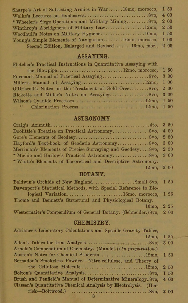 Walke’s Lectures on Explosives 8vo, 4 00 ‘Wheeler’s Siege Operations and Military Mining 8vo, 2 00 Winthrop’s Abridgment of Military Law 12mo, 2 60 Woodhull’s Notes on Military Hygiene 16mo, 1 60 Young’s Simple Elements of Navigation 16mo, morocco, 1 00 Second Edition, Enlarged and Revised 16mo, mor,, 2 00 ASSAYING. Fletcher’s Practical Instructions in Quantitative Assaying with the Blowpipe 12mo, morocco, 1 60 Furman’s Manual of Practical Assaying 8vo, 3 00 Miller’s Manual of Assaying 12mo, 1 00 O’Driscoll’s Notes on the Treatment of Gold Ores 8vo, 2 00 Ricketts and Miller’s Notes on Assaying 8vo, 3 00 Wilson’s Cyanide Processes 12mo, 1 60 “ Chlorination Process 12mo, 1 50 ASTRONOMY. Craig’s Azimuth 4to, 3 50 Doolittle’s Treatise on Practical Astronomy 8vo, 4 00 Gore’s Elements of Geodesy 8vo, 2 50 Hayford’s Text-book of Geodetic Astronomy 8vo, 3 00 Merriman’s Elements of Precise Surveying and Geodesy... .8vo, 2 50 * Michie and Harlow’s Practical Astronomy 8vo, 3 00 * White’s Elements of Theoretical and Descriptive Astronomy. 12mo, 2 00 BOTANY. Baldwin’s Orchids of New England Small 8vo, 1 50 Davenport’s Statistical Methods, with Special Reference to Bio- logical Variation 16mo, morocco, 1 26 Thom6 and Bennett’s Structural and Physiological Botany. 16mo, 2 25 Westermaier’s Compendium of General Botany. (Schneider.) 8vo, 2 00 CHEMISTRY. Adriance’s Laboratory Calculations and Specific Gravity Tables, 12mo, 1 25 - Allen’s Tables for Iron Analysis ^-..-.Svo, 3 00 Arnold’s Compendium of Chemistry. (Mandel.) {In preparation.) Austen’s Notes for Chemical Students 12mo, 1 60 Bemadou’s Smokeless Powder.—Nitro-cellulose, and Theory of the Cellulose Molecule 12mo, 2 60 Bolton’s Quantitative Analysis 8vo, 1 50 Brush and Penfield’s Manual of Determinative Mineralogy..8vo, 4 00 Classen’s Quantitative Chemical Analysis by Electrolysis. (Her- rick—Boltwood.) 8vo, 3 00 8