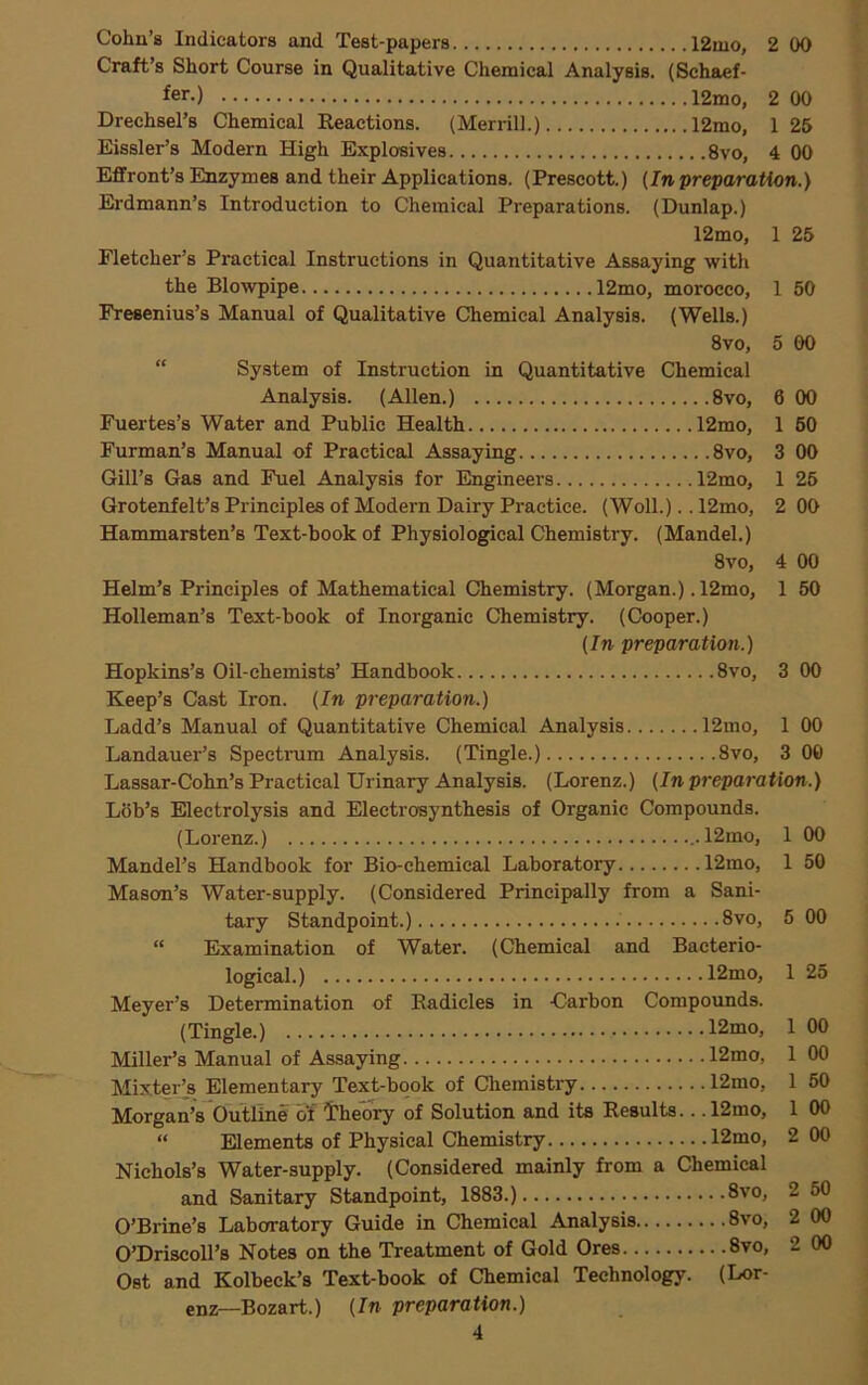 Cohn’s Indicators and Test-papers 12mo, 2 00 Craft’s Short Course in Qualitative Chemical Analysis. (Schaef- fer.) 12mo, Drechsel’s Chemical Reactions. (Merrill.) 12mo, Eissler’s Modern High Explosives 8vo, Effront’s Enzymes and their Applications. (Prescott.) (In preparation.) Erdmann’s Introduction to Chemical Preparations. (Dunlap.) 12mo, Fletcher’s Practical Instructions in Quantitative Assaying with the Blowpipe 12mo, morocco, Fresenius’s Manual of Qualitative Chemical Analysis. (Wells.) 8vo, “ System of Instruction in Quantitative Chemical Analysis. (Allen.) 8vo, Fuertes’s Water and Public Health 12mo, Furman’s Manual of Practical Assaying 8vo, Gill’s Gas and Fuel Analysis for Engineers 12mo, Grotenfelt’s Principles of Modern Dairy Practice. (Woll.).. 12mo, Hammarsten’s Text-book of Physiological Chemistry. (Mandel.) 8vo, Helm’s Principles of Mathematical Chemistry. (Morgan.) .12mo, Holleman’s Text-book of Inorganic Chemistry. (Cooper.) (In preparation.) Hopkins’s Oil-chemists’ Handbook 8vo, Keep’s Cast Iron. (In preparation.) Ladd’s Manual of Quantitative Chemical Analysis 12mo, Landauer’s Spectrum Analysis. (Tingle.) 8vo, Lassar-Cohn’s Practical Urinary Analysis. (Lorenz.) (In preparation.) Lob’s Electrolysis and Electrosynthesis of Organic Compounds. (Lorenz.) 12mo, Mandel’s Handbook for Bio-chemical Laboratory 12mo, Mason’s Water-supply. (Considered Principally from a Sani- tary Standpoint.) 8vo, “ Examination of Water. (Chemical and Bacterio- logical.) 12mo, Meyer’s Determination of Radicles in Carbon Compounds. (Tingle.) 12mo, Miller’s Manual of Assaying 12mo, Mix.tei:> Elementary Text-book of Chemistry 12mo, Morgan’s Outline of theory of Solution and its Results.. .12mo, “ Elements of Physical Chemistry 12mo, Nichols’s Water-supply. (Considered mainly from a Chemical and Sanitary Standpoint, 1883.) 8vo, O’Brine’s Laboratory Guide in Chemical Analysis 8vo, O’Driscoll’s Notes on the Treatment of Gold Ores 8vo, Ost and Kolbeck’s Text-book of Chemical Technology. (Lor- enz—Bozart.) (In preparation.) 4 2 00 1 26 4 00 1 25 1 50 5 GO 6 00 1 60 3 00 1 25 2 OO 4 00 1 50 3 00 1 00 3 00 1 00 1 50 5 00 1 25 1 00 1 00 1 50 1 2 2 2 g g s g s