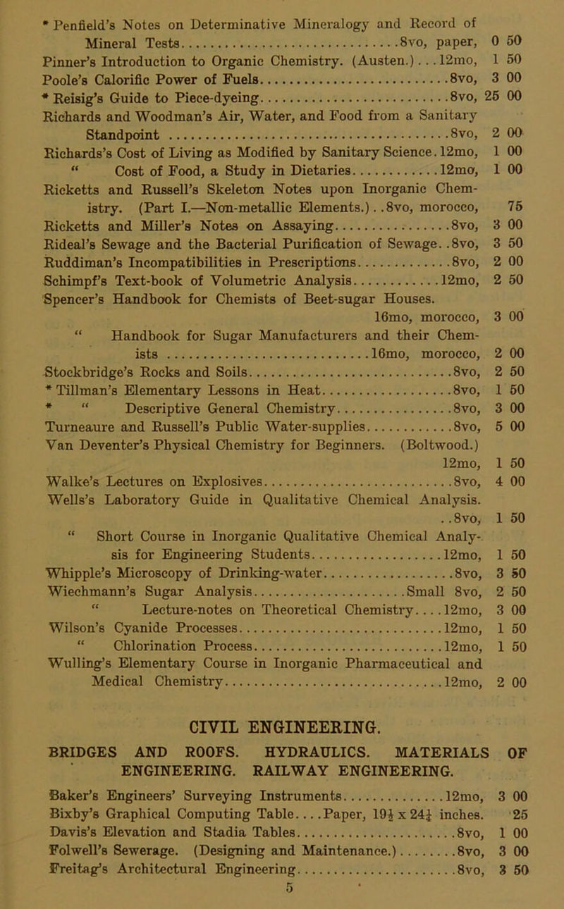 0 50 1 50 3 00 2 00 1 00 1 00 75 3 00 3 50 2 00 2 50 3 00 * Penfield’s Notes on Determinative Mineralogy and Record of Mineral Testa 8vo, paper, Pinner’s Introduction to Organic Chemistry. (Austen.).. ,12mo, Poole’s Calorific Power of Fuels 8vo, * Reisig’s Guide to Piece-dyeing 8vo, 26 00 Richards and Woodman’s Air, Water, and Food from a Sanitary Standpoint 8vo, Richards’s Cost of Living as Modified by Sanitary Science. 12mo, “ Cost of Food, a Study in Dietaries 12mo, Ricketts and Russell’s Skeleton Notes upon Inorganic Chem- istry. (Part I.—^Non-metallic Elements.). .8vo, morocco, Ricketts and Miller’s Notes on Assaying 8vo, Rideal’s Sewage and the Bacterial Purification of Sewage. .8vo, Ruddiman’s Incompatibilities in Prescriptions 8vo, Schimpf’s Text-book of Volumetric Analysis 12mo, Spencer’s Handbook for Chemists of Beet-sugar Houses. 16mo, morocco, “ Handbook for Sugar Manufacturers and their Chem- ists 16mo, morocco, Stockbridge’s Rocks and Soils 8vo, •Tillman’s Elementary Lessons in Heat 8vo, * “ Descriptive General Chemistry 8vo, Turneaure and Russell’s Public Water-supplies 8vo, Van Deventer’s Physical Chemistry for Beginners. (Boltwood.) 12mo, Walke’s Lectures on Explosives 8vo, Wells’s Laboratory Guide in Qualitative Chemical Analysis. .. 8vo, “ Short Course in Inorganic Qualitative Chemical Analy- sis for Engineering Students 12mo, Whipple’s Microscopy of Drinking-water 8vo, Wiechmann’s Sugar Analysis Small 8vo, “ Lecture-notes on Theoretical Chemisti-y... .12mo, Wilson’s Cyanide Processes 12mo, “ Chlorination Process 12mo, Walling’s Elementary Course in Inorganic Pharmaceutical and Medical Chemistry 12mo, 00 50 60 00 00 50 00 1 50 50 50 50 00 50 50 2 00 CIVIL ENGINEERING. BRIDGES AND ROOFS. HYDRAULICS. MATERIALS OF ENGINEERING. RAILWAY ENGINEERING. Baker’s Engineers’ Surveying Instruments 12mo, 3 00 Bixby’s Graphical Computing Table.... Paper, 19 J x 24J inches. 25 Davis’s Elevation and Stadia Tables 8vo, 1 00 Folwell’s Sewerage. (Designing and Maintenance.) 8vo, 3 00