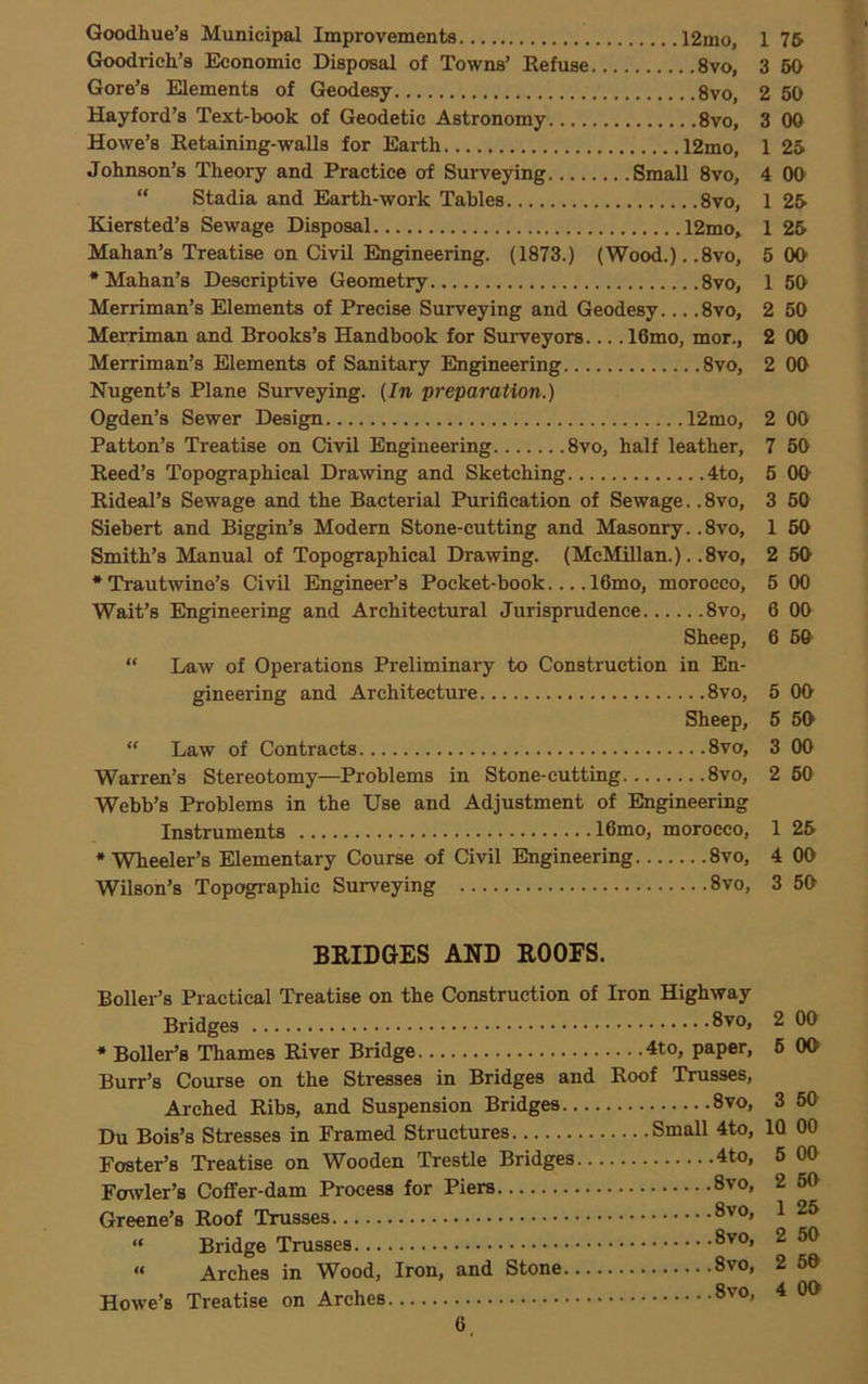 Goodhue’s Municipal Improvements 12mo, 1 75 Goodrich’s Economic Disposal of Towns’ Refuse 8vo, 3 50 Gore’s Elements of Geodesy 8vo, 2 60 Hayford’s Text-book of Geodetic Astronomy 8vo, 3 00 Howe’s Retaining-walls for Earth 12mo, 1 25 Johnson’s Theory and Practice of Surveying Small 8vo, 4 OO  Stadia and Earth-work Tables 8vo, 1 25 Kiersted’s Sewage Disposal 12mo, 1 25 Mahan’s Treatise on CivU Engineering. (1873.) (Wood.). .8vo, 5 OO •Mahan’s Descriptive Geometry 8vo, 1 50 Merriman’s Elements of Precise Surveying and Geodesy... .8vo, 2 60 Merriman and Brooks’s Handbook for Surveyors... .16mo, mor., 2 00 Merriman’s Elements of Sanitary Engineering 8vo, 2 00 Nugent’s Plane Surveying. (In preparation.) Ogden’s Sewer Design 12mo, 2 00 Patton’s Treatise on Civil Engineering 8vo, half leather, 7 60 Reed’s Topographical Drawing and Sketching 4to, 6 OO Rideal’s Sewage and the Bacterial Purification of Sewage.. 8vo, 3 60 Siebert and Biggin’s Modern Stone-cutting and Masonry. .8vo, 1 60 Smith’s Manual of Topographical Drawing. (McMillan.). .8vo, 2 60 * Trautwine’s Civil Engineer’s Pocket-book.... 16mo, morocco, 5 00 Wait’s Engineering and Architectural Jurisprudence 8vo, 6 00 Sheep, 6 60 “ Law of Operations Preliminary to Construction in En- gineering and Architecture 8vo, 5 OO Sheep, 5 50 “ Law of Contracts 8vo, 3 00 Warren’s Stereotomy—Problems in Stone-cutting 8vo, 2 60 Webb’s Problems in the Use and Adjustment of Engineering Instruments 16mo, morocco, 1 25 •Wheeler’s Elementary Course of Civil Engineering 8vo, 4 OO Wilson’s Topographic Surveying 8vo, 3 50 BRIDGES AND ROOFS. Boiler’s Practical Treatise on the Construction of Iron Highway Bridges 8vo, 2 00 •BoUer’s Thames River Bridge 4to, paper, 6 OO Burr’s Course on the Stresses in Bridges and Roof Trusses, Arched Ribs, and Suspension Bridges 8vo, 3 60 Du Bois’s Stresses in Framed Structures Small 4to, 10 00 Foster’s Treatise on Wooden Trestle Bridges 4to, 6 00 Fa^vler’8 Coflfer-dam Process for Piers 8vo, 2 60 Greene’s Roof Trusses ^ “ Bridge Trusses ^ “ Arches in Wood, Iron, and Stone 8vo, 2 60 Howe’s Treatise on Arches ^