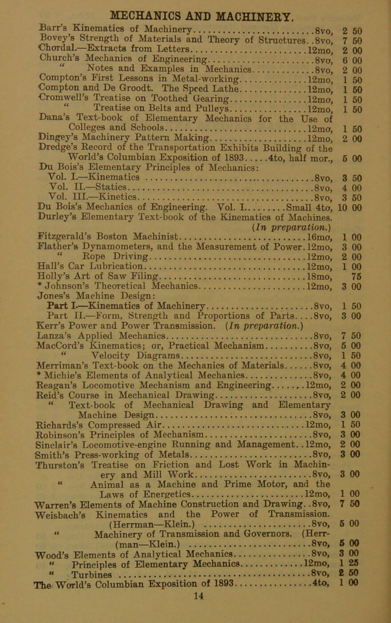 MECHANICS AND MACHINERY. Barr’s Kinematics of Machinery 8vo, Bovey’s Strength of Materials and Theory of Structures! !svo’ Chordal.—Extracts from Letters 12mo, Church’s Mechanics of Engineering 8vo| “ Notes and Examples in Mechanics 8vo, Compton’s First Lessons in Metal-working 12mo, Compton and De Groodt. The Speed Lathe 12mo, Cromwell’s Treatise on Toothed Gearing 12mo, “ Treatise on Belts and Pulleys 12mo, Dana’s Text-book of Elementary Mechanics for the Use of Colleges and Schools 12mo, Dingey’s Machinery Pattern Making 12mo, Dredge’s Record of the Transportation Exhibits Building of the World’s Columbian Exposition of 1893 4to, half mor., Du Bois’s Elementary Principles of Mechanics: Vol. I.—Kinematics 8vo, Vol. II.—Statics 8vo, Vol. III.—Kinetics 8vo, Du Bois’s Mechanics of Engineering. Vol. I... Small 4to, Durley’s Elementary Text-book of the Kinematics of Machines. (In preparation.) Fitzgerald’s Boston Machinist 16mo, Flather’s Dynamometers, and the Measurement of Power. 12mo, “ Rope Driving 12mo, Hall’s Car Lubrication 12mo, Holly’s Art of Saw Filing 18mo, •Johnson’s Theoretical Mechanics 12mo, Jones’s Machine Design: Part I—Kinematics of Machinery 8vo, Part II.—Form, Strength and Proportions of Parts... .8vo, Kerr’s Power and Power Transmission. (In preparation.) Lanza’s Applied Mechanics 8vo, MacCord’s lUnematics; or. Practical Mechanism 8vo, “ Velocity Diagrams 8vo, Merriman’s Text-book on the Mechanics of Materials 8vo, * Michie’s Elements of Analytical Mechanics 8vo, Reagan’s Locomotive Mechanism and Engineering 12mo, Reid’s Course in Mechanical Drawing 8vo, “ Text-book of Mechanical Drawing and Elementary Machine Design 8vo, Richards’s Compressed Air 12mo, Robinson’s Principles of Mechanism 8vo, Sinclair’s Locomotive-engine Running and Management.. 12mo, Smith’s Press-working of Metals 8vo, Thurston’s Treatise on Friction and Lost Work in Machin- ery and Mill Work 8vo,  Animal as a Machine and Prime Motor, and the Laws of Energetics 12mo, Warren’s Elements of Machine Construction and Drawing. .8vo, Weisbach’s Kinematics and the Power of Transmission. (Herrman—Klein.) 8vo, “ Machinery of Transmission and Governors. (Herr- (man—Klein.) 8vo, Wood’s Elements of Analytical Mechanics 8vo, “ Principles of Elementary Mechanics 12mo, “ Turbines 8vo, The World’s Columbian Exposition of 1893 4to, 14 2 50 7 60 2 00 6 00 2 00 1 50 60 60 1 50 50 00 6 00 50 00 60 10 00 1 00 00 00 00 76 00 60 00 50 00 50 00 00 00 00 3 00 1 60 3 00 2 00 3 00 3 00 00 60 6 00 6 00 00 25 2 60 1 00