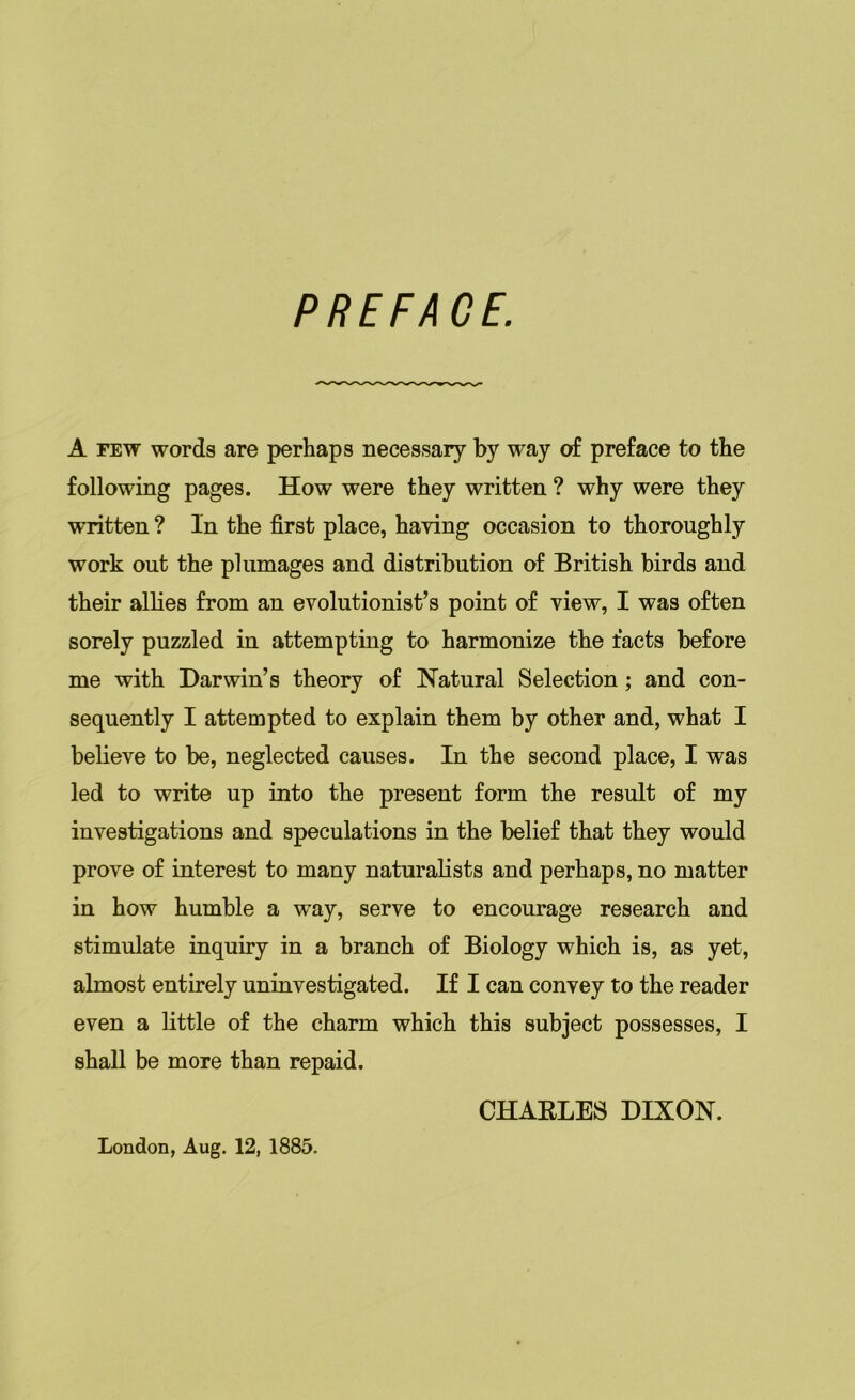 PREFACE. A few words are perhaps necessary by way of preface to the following pages. How were they written ? why were they written ? In the first place, having occasion to thoroughly work out the plumages and distribution of British birds and their allies from an evolutionist’s point of view, I was often sorely puzzled in attempting to harmonize the facts before me with Darwin’s theory of Natural Selection; and con- sequently I attempted to explain them by other and, what I believe to be, neglected causes. In the second place, I was led to write up into the present form the result of my investigations and speculations in the belief that they would prove of interest to many naturalists and perhaps, no matter in how humble a way, serve to encourage research and stimulate inquiry in a branch of Biology which is, as yet, almost entirely uninvestigated. If I can convey to the reader even a little of the charm which this subject possesses, I shall be more than repaid. CHARLES DIXON. London, Aug. 12, 1885.