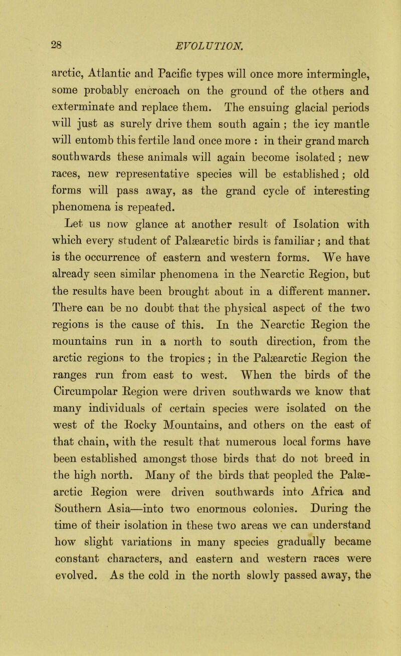 arctic, Atlantic and Pacific types will once more intermingle, some probably encroach on the ground of the others and exterminate and replace them. The ensuing glacial periods will just as surely drive them south again; the icy mantle will entomb this fertile land once more : in their grand march southwards these animals will again become isolated ; new races, new representative species will be established; old forms will pass away, as the grand cycle of interesting phenomena is repeated. Let us now glance at another result of Isolation with which every student of Palaearctic birds is familiar; and that is the occurrence of eastern and western forms. We have already seen similar phenomena in the JNearctic Region, but the results have been brought about in a different manner. There can be no doubt that the physical aspect of the two regions is the cause of this. In the Nearctic Region the mountains run in a north to south direction, from the arctic regions to the tropics; in the Palsearctic Region the ranges run from east to west. When the birds of the Circumpolar Region were driven southwards we know that many individuals of certain species were isolated on the west of the Rocky Mountains, and others on the east of that chain, with the result that numerous local forms have been established amongst those birds that do not breed in the high north. Many of the birds that peopled the Palae- arctic Region were driven southwards into Africa and Southern Asia—into two enormous colonies. During the time of their isolation in these two areas we can understand how slight variations in many species gradually became constant characters, and eastern and western races were evolved. As the cold in the north slowly passed away, the