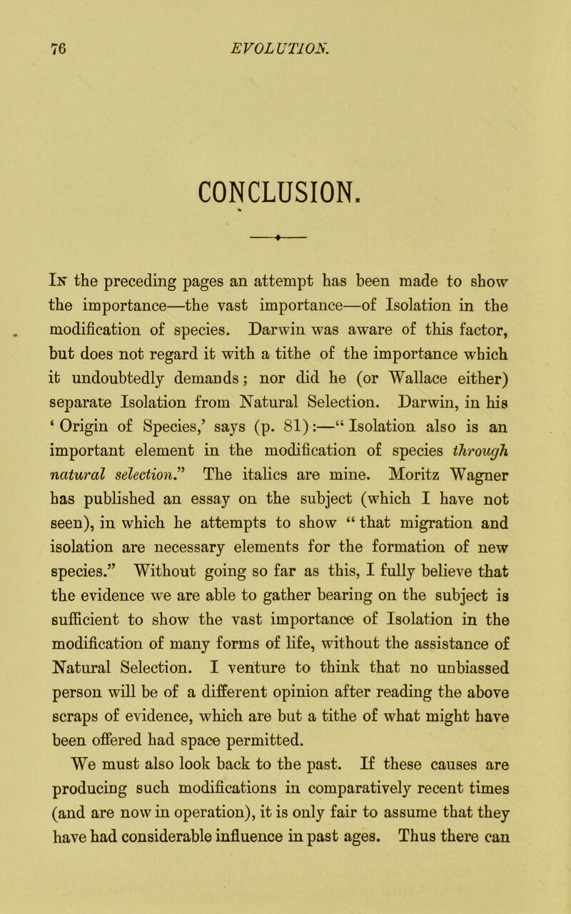 CONCLUSION. * In the preceding pages an attempt has been made to show the importance—the vast importance—of Isolation in the modification of species. Darwin was aware of this factor, but does not regard it with a tithe of the importance which it undoubtedly demands; nor did he (or Wallace either) separate Isolation from Natural Selection. Darwin, in his ‘Origin of Species,’ says (p. 81):—“Isolation also is an important element in the modification of species through, natural selectionThe italics are mine. Moritz Wagner has published an essay on the subject (which I have not seen), in which he attempts to show “ that migration and isolation are necessary elements for the formation of new species.” Without going so far as this, I fully believe that the evidence we are able to gather bearing on the subject is sufficient to show the vast importance of Isolation in the modification of many forms of life, without the assistance of Natural Selection. I venture to think that no unbiassed person will be of a different opinion after reading the above scraps of evidence, which are but a tithe of what might have been offered had space permitted. We must also look back to the past. If these causes are producing such modifications in comparatively recent times (and are now in operation), it is only fair to assume that they have had considerable influence in past ages. Thus there can