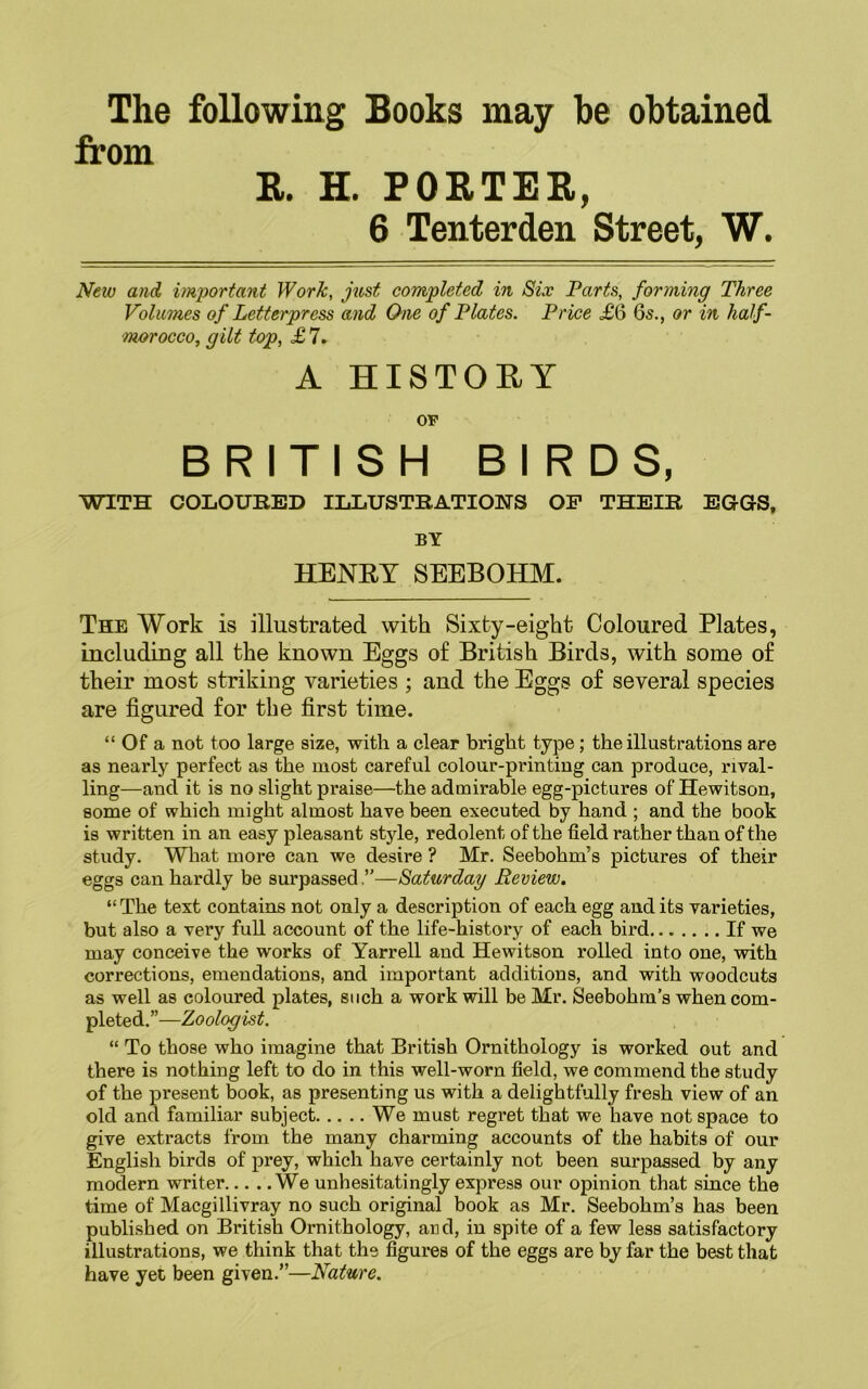 The following Books may he obtained from R. H. PORTER, 6 Tenterden Street, W. New and important Work, just completed in Six Parts, forming Three Volumes of Letterpress and One of Plates. Price £6 6s., or in half- morocco, gilt top, £ 7. A HISTORY OF BRITISH BIRDS, WITH COLOURED ILLUSTRATIONS OP THEIR EGOS, BY HENRY SEEBOHM. The Work is illustrated with Sixty-eight Coloured Plates, including all the known Eggs of British Birds, with some of their most striking varieties ; and the Eggs of several species are figured for the first time. “ Of a not too large size, with a clear bright type; the illustrations are as nearly perfect as the most careful colour-printing can produce, rival- ling—and it is no slight praise—the admirable egg-pictures of Hewitson, some of which might almost have been executed by hand ; and the book is written in an easy pleasant style, redolent of the field rather than of the study. What more can we desire ? Mr. Seebohm’s pictures of their eggs can hardly be surpassed,—Saturday Review. “ The text contains not only a description of each egg and its varieties, but also a very full account of the life-history of each bird If we may conceive the works of Yarrell and Hewitson rolled into one, with corrections, emendations, and important additions, and with woodcuts as well as coloured plates, such a work will be Mr. Seebohm’s when com- pleted.”—Zoologist. “ To those who imagine that British Ornithology is worked out and there is nothing left to do in this well-worn field, we commend the study of the present book, as presenting us with a delightfully fresh view of an old and familiar subject We must regret that we have not space to give extracts from the many charming accounts of the habits of our English birds of prey, which have certainly not been surpassed by any modern writer We unhesitatingly express our opinion that since the time of Macgillivray no such original book as Mr. Seebohm’s has been published on British Ornithology, and, in spite of a few less satisfactory illustrations, we think that the figures of the eggs are by far the best that have yet been given.’’—Nature.