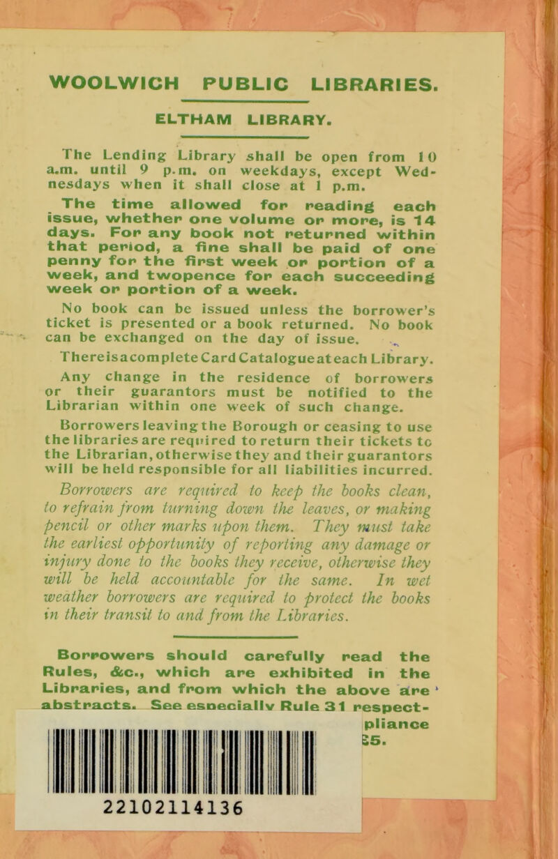 WOOLWICH PUBLIC LIBRARIES ELTHAM LIBRARY. I he Lending Library shall be open from 10 a.m. until 9 p.ni. on weekdays, except Wed- nesdays when it shall close at 1 p.m. The time allowed for reading each issue, whether one volume or more, is 14 days. For any book not returned within that period, a fine shall be paid of one penny for the first week on portion of a week, and twopence for each succeeding week or portion of a week. No book can be issued unless the borrower’s ticket is presented or a book returned. No book can be exchanged on the day of issue. There is a complete Card Catalogue at each Library. Any change in the residence of borrowers or their guarantors must be notified to the Librarian within one week of such change. Borrowers leaving the Borough or ceasing to use the libraries are required to return their tickets tc the Librarian, otherwise they and their guarantors will be held responsible for all liabilities incurred. Borrowers are required to keep the hooks clean, to refrain from turning down the leaves, or making pencil or other marks upon them. They must take the earliest opportunity of reporting any damage or injury done to the books they receive, otherwise they will be held accountable for the same. In wet weather borrowers are required to protect the books in their transit to and from the Libraries. Borrowers should carefully read the Rules, &c., which are exhibited in the Libraries, and from which the above aire * abstracts. See esneciallv Rule 31 respect- pliance £5.
