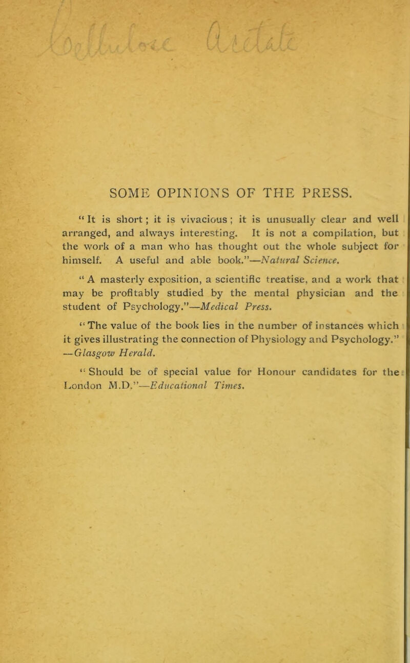 SOME OPINIONS OF THE PRESS. “ It is short; it is vivacious ; it is unusually clear and well arranged, and always interesting. It is not a compilation, but the work of a man who has thought out the whole subject for himself. A useful and able book.”—Natural Science. “ A masterly exposition, a scientific treatise, and a work that may be profitably studied by the mental physician and the student of Psychology.”—Medical Press. “The value of the book lies in the number of instances which it gives illustrating the connection of Physiology and Psychology.” — Glasgow Herald. “ Should be of special value for Honour candidates for the London M.D.”—Educational Times.