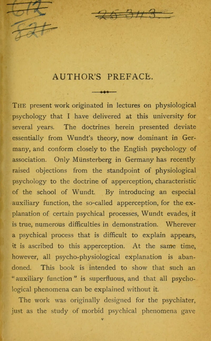 AUTHOR’S PREFACE. The present work originated in lectures on physiological psychology that I have delivered at this university for several years. The doctrines herein presented deviate essentially from Wundt’s theory, now dominant in Ger- many, and conform closely to the English psychology of association. Only Miinsterberg in Germany has recently raised objections from the standpoint of physiological psychology to the doctrine of apperception, characteristic of the school of Wundt. By introducing an especial auxiliary function, the so-called apperception, for the ex- planation of certain psychical processes, Wundt evades, it is true, numerous difficulties in demonstration. Wherever a psychical process that is difficult to explain appears, it is ascribed to this apperception. At the same time, however, all psycho-physiological explanation is aban- doned. This book is intended to show that such an “auxiliary function” is superfluous, and that all psycho- logical phenomena can be explained without it. The work was originally designed for the psychiater, just as the study of morbid psychical phenomena gave