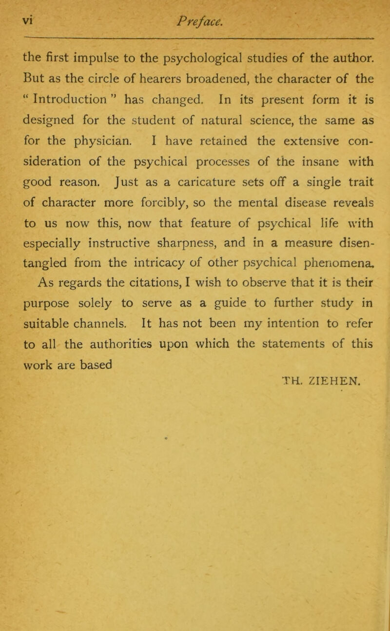 the first impulse to the psychological studies of the author. But as the circle of hearers broadened, the character of the “ Introduction ” has changed. In its present form it is designed for the student of natural science, the same as for the physician. I have retained the extensive con- sideration of the psychical processes of the insane with good reason. Just as a caricature sets off a single trait of character more forcibly, so the mental disease reveals to us now this, now that feature of psychical life with especially instructive sharpness, and in a measure disen- tangled from the intricacy of other psychical phenomena. As regards the citations, I wish to observe that it is their purpose solely to serve as a guide to further study in suitable channels. It has not been my intention to refer to all the authorities upon which the statements of this work are based TH, ZIEHEN.