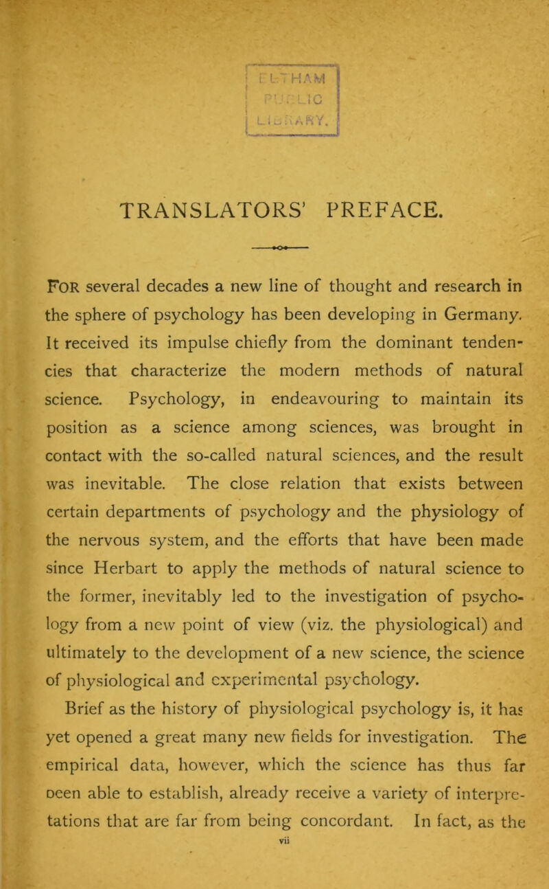 For several decades a new line of thought and research in the sphere of psychology has been developing in Germany. It received its impulse chiefly from the dominant tenden- cies that characterize the modern methods of natural position as a science among sciences, was brought in contact with the so-called natural sciences, and the result was inevitable. The close relation that exists between certain departments of psychology and the physiology of the nervous system, and the efforts that have been made since Herbart to apply the methods of natural science to the former, inevitably led to the investigation of psycho- logy from a new point of view (viz. the physiological) and ultimately to the development of a new science, the science of physiological and experimental psychology. Brief as the history of physiological psychology is, it has yet opened a great many new fields for investigation. The empirical data, however, which the science has thus far Deen able to establish, already receive a variety of interpre- tations that are far from being concordant. In fact, as the science. Psychology, in endeavouring to maintain its vu