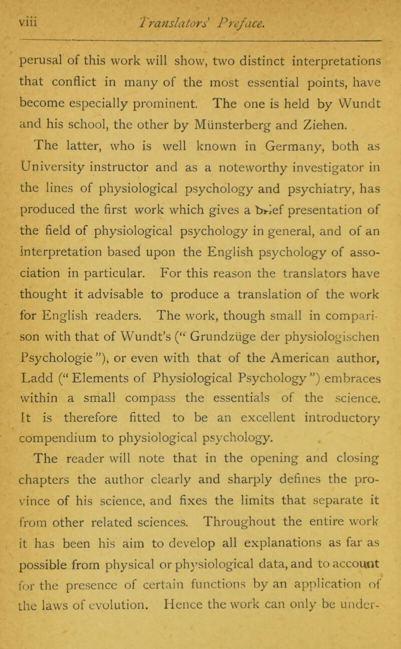 perusal of this work will show, two distinct interpretations that conflict in many of the most essential points, have become especially prominent. The one is held by Wundt and his school, the other by Miinsterberg and Ziehen. The latter, who is well known in Germany, both as University instructor and as a noteworthy investigator in the lines of physiological psychology and psychiatry, has produced the first work which gives a bUef presentation of the field of physiological psychology in general, and of an interpretation based upon the English psychology of asso- ciation in particular. For this reason the translators have thought it advisable to produce a translation of the work for English readers. The work, though small in compari- son with that of Wundt’s (“' Grundziige der physiologischen Psychologie ”), or even with that of the American author, Ladd (“ Elements of Physiological Psychology ”) embraces within a small compass the essentials of the science. It is therefore fitted to be an excellent introductory compendium to physiological psychology. The reader will note that in the opening and closing chapters the author clearly and sharply defines the pro- vince of his science, and fixes the limits that separate it from other related sciences. Throughout the entire work it has been his aim to develop all explanations as far as possible from physical or physiological data, and to account for the presence of certain functions by an application of the laws of evolution. Hence the work can only be under-