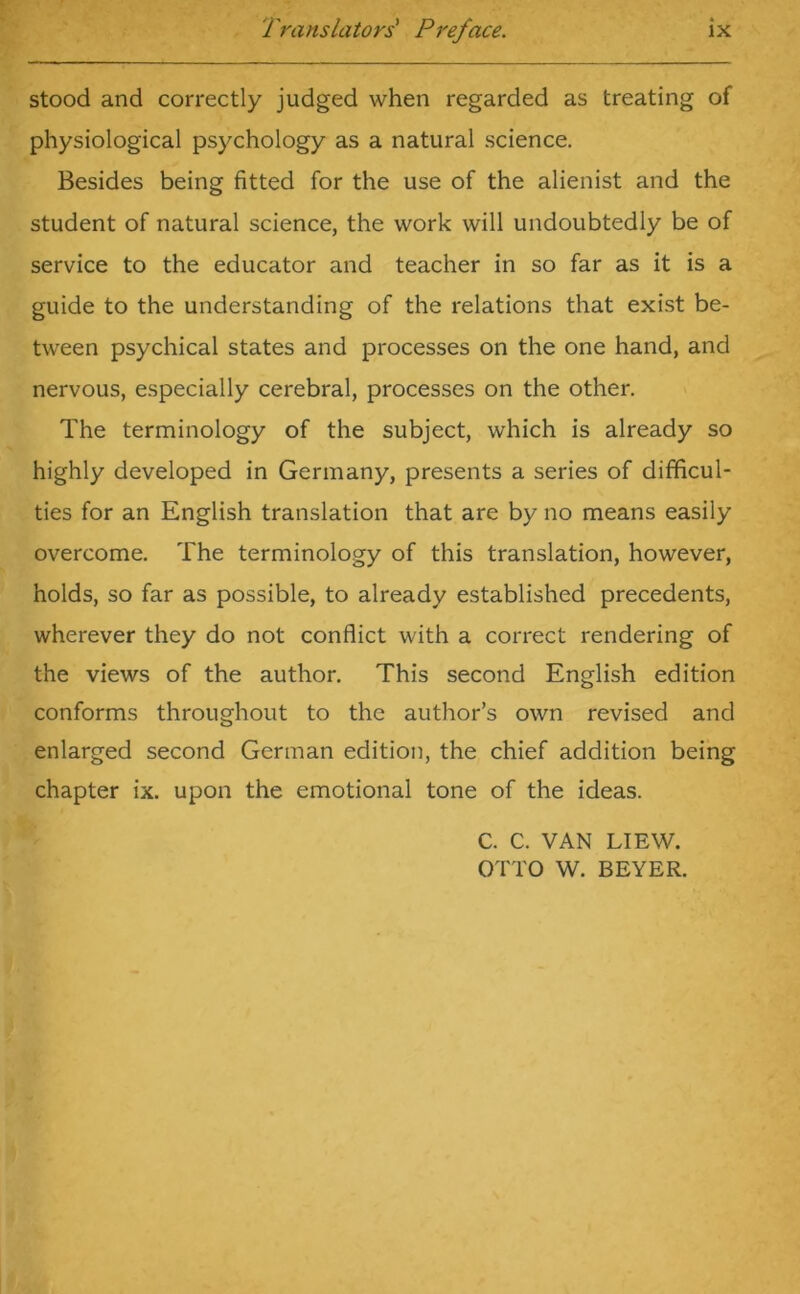 stood and correctly judged when regarded as treating of physiological psychology as a natural science. Besides being fitted for the use of the alienist and the student of natural science, the work will undoubtedly be of service to the educator and teacher in so far as it is a guide to the understanding of the relations that exist be- tween psychical states and processes on the one hand, and nervous, especially cerebral, processes on the other. The terminology of the subject, which is already so highly developed in Germany, presents a series of difficul- ties for an English translation that are by no means easily overcome. The terminology of this translation, however, holds, so far as possible, to already established precedents, wherever they do not conflict with a correct rendering of the views of the author. This second English edition conforms throughout to the author’s own revised and enlarged second German edition, the chief addition being chapter ix. upon the emotional tone of the ideas. C. C. VAN LIEW. OTTO W. BEYER.