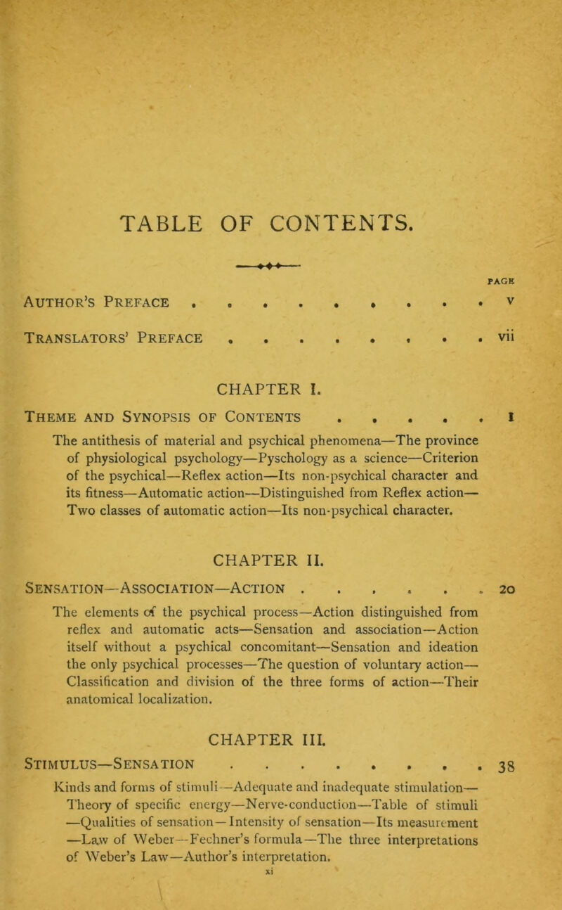 TABLE OF CONTENTS Author’s Preface v Translators’ Preface . . vii CHAPTER I. Theme and Synopsis of Contents i The antithesis of material and psychical phenomena—The province of physiological psychology—Pyschology as a science—Criterion of the psychical—Reflex action—Its non-psychical character and its fitness—Automatic action—Distinguished from Reflex action— Two classes of automatic action—Its non-psychical character. CHAPTER II. Sensation—Association-Action 20 The elements of the psychical process—Action distinguished from reflex and automatic acts—Sensation and association—Action itself without a psychical concomitant—Sensation and ideation the only psychical processes—The question of voluntary action— Classification and division of the three forms of action—Their anatomical localization. CHAPTER III. Stimulus—Sensation 38 Kinds and forms of stimuli—Adequate and inadequate stimulation— Theory of specific energy—Nerve-conduction—Table of stimuli —Qualities of sensation—Intensity of sensation—Its measurement —Law of Weber—Fechner’s formula—The three interpretations of Weber’s Law—Author’s interpretation.