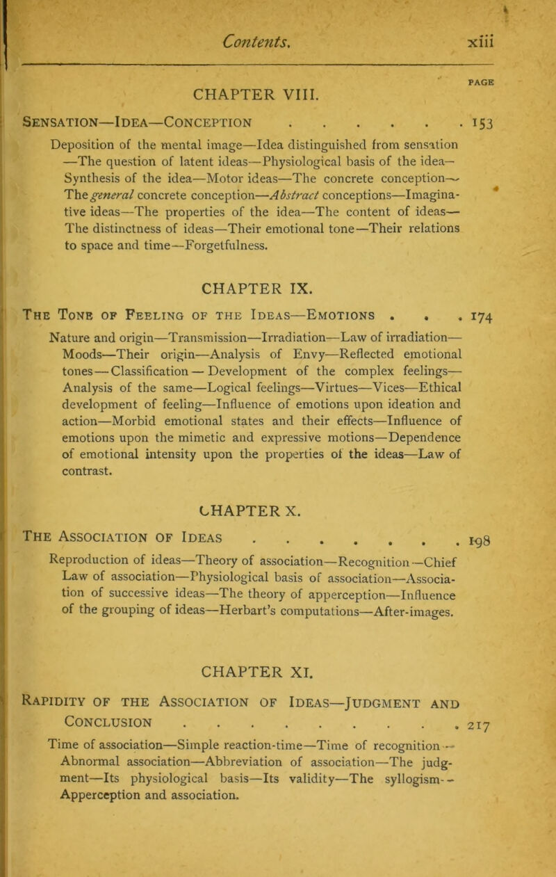 PAGE CHAPTER VIII. Sensation—Idea—Conception 153 Deposition of the mental image—Idea distinguished from sensation —The question of latent ideas—Physiological basis of the idea— Synthesis of the idea—Motor ideas—The concrete conception—- Thegeneral concrete conception—Abstract conceptions—Imagina- tive ideas—The properties of the idea—The content of ideas— The distinctness of ideas—Their emotional tone—Their relations to space and time—Forgetfulness. CHAPTER IX. The Tone of Feeling of the Ideas—Emotions . . . 174 Nature and origin—Transmission—Irradiation—Law of irradiation— Moods—Their origin—Analysis of Envy—Reflected emotional tones — Classification—Development of the complex feelings— Analysis of the same—Logical feelings—Virtues—Vices—Ethical development of feeling—Influence of emotions upon ideation and action—Morbid emotional states and their effects—Influence of emotions upon the mimetic and expressive motions—Dependence of emotional intensity upon the properties of the ideas—-Law of contrast. CHAPTER X. The Association of Ideas Reproduction of ideas—Theory of association—Recognition-Chief Law of association—Physiological basis of association—Associa- tion of successive ideas—The theory of apperception—Influence of the grouping of ideas—Herbart’s computations—After-images. CHAPTER XI. Rapidity of the Association of Ideas—Judgment and Conclusion Time of association—Simple reaction-time—Time of recognition — Abnormal association—Abbreviation of association—The judg- ment—Its physiological basis—Its validity—The syllogism-- Apperception and association.