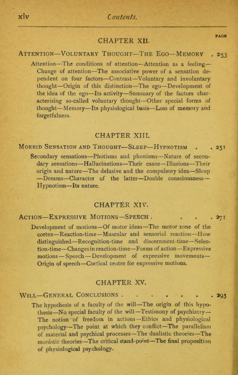 PAGE CHAPTER XII. Attention—Voluntary Thought—The Ego—Memory . 233 Attention—The conditions of attention—Attention as a feeling— Change of attention—The associative power of a sensation de- pendent on four factors—Contrast—Voluntary and involuntary thought—Origin of this distinction—The ego—Development of the idea of the ego—Its activity—Summary of the factors char- acterizing so-called voluntary thought—Other special forms of thought—Memory—Its physiological basis—Loss of memory and forgetfulness. CHAPTER XIII. Morbid Sensation and Thought—Sleep—Hypnotism . . 251 Secondary sensations—Photisms and phonisms—Nature of secon- dary sensations—Hallucinations—Their cause—Illusions—Their origin and nature—The delusive and the compulsory idea—Sleep —Dreams—Character of the latter—Double consciousness— Hypnotism—Its nature. CHAPTER XIV. Action—Expressive Motions—Speech . ... 271 Development of motions—Of motor ideas—The motor zone of the cortex—Reaction-time—Muscular and sensorial reaction—How distinguished—Recognition-time and discernment-time—Selec- tion-time—Changes in reaction-time—Forms of action—Expressive motions—Speech—Development of expressive movements— Origin of speech—Cortical centre for expressive motions. CHAPTER XV. Will—General Conclusions 293 The hypothesis of a faculty of the will—The origin of this hypo- thesis—No special faculty of the will—Testimony of psychiatry— The notion of freedom in actions—Ethics and physiological psychology—The point at which they conflict—The parallelism of material and psychical processes—The dualistic theories—The monistic theories—The critical stand-point—The final proposition of physiological psychology.