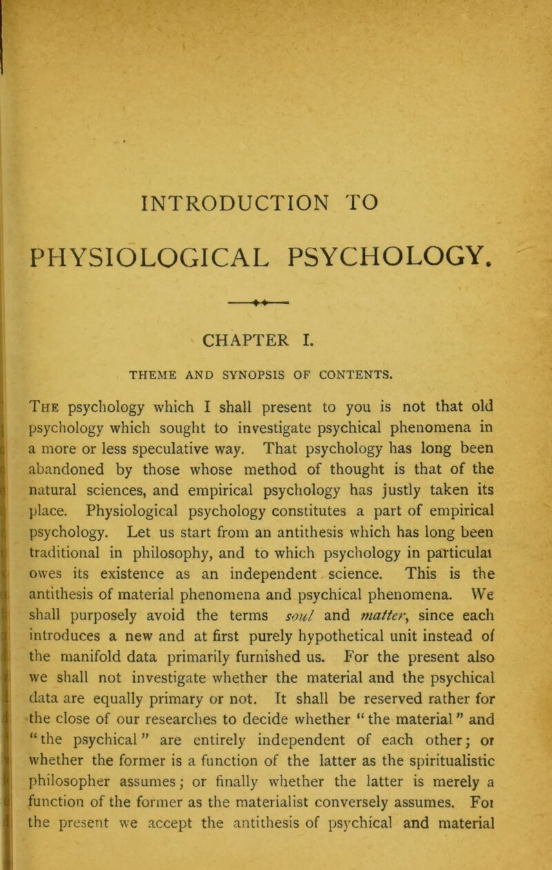 INTRODUCTION TO PHYSIOLOGICAL PSYCHOLOGY. —■ CHAPTER I. THEME AND SYNOPSIS OF CONTENTS. The psychology which I shall present to you is not that old psychology which sought to investigate psychical phenomena in a more or less speculative way. That psychology has long been abandoned by those whose method of thought is that of the natural sciences, and empirical psychology has justly taken its place. Physiological psychology constitutes a part of empirical psychology. Let us start from an antithesis which has long been traditional in philosophy, and to which psychology in particulat owes its existence as an independent science. This is the antithesis of material phenomena and psychical phenomena. We shall purposely avoid the terms soul and matter, since each introduces a new and at first purely hypothetical unit instead of the manifold data primarily furnished us. For the present also we shall not investigate whether the material and the psychical data are equally primary or not. Tt shall be reserved rather for the close of our researches to decide whether “ the material ” and “the psychical are entirely independent of each other; or whether the former is a function of the latter as the spiritualistic philosopher assumes; or finally whether the latter is merely a function of the former as the materialist conversely assumes. Foi the present we accept the antithesis of psychical and material