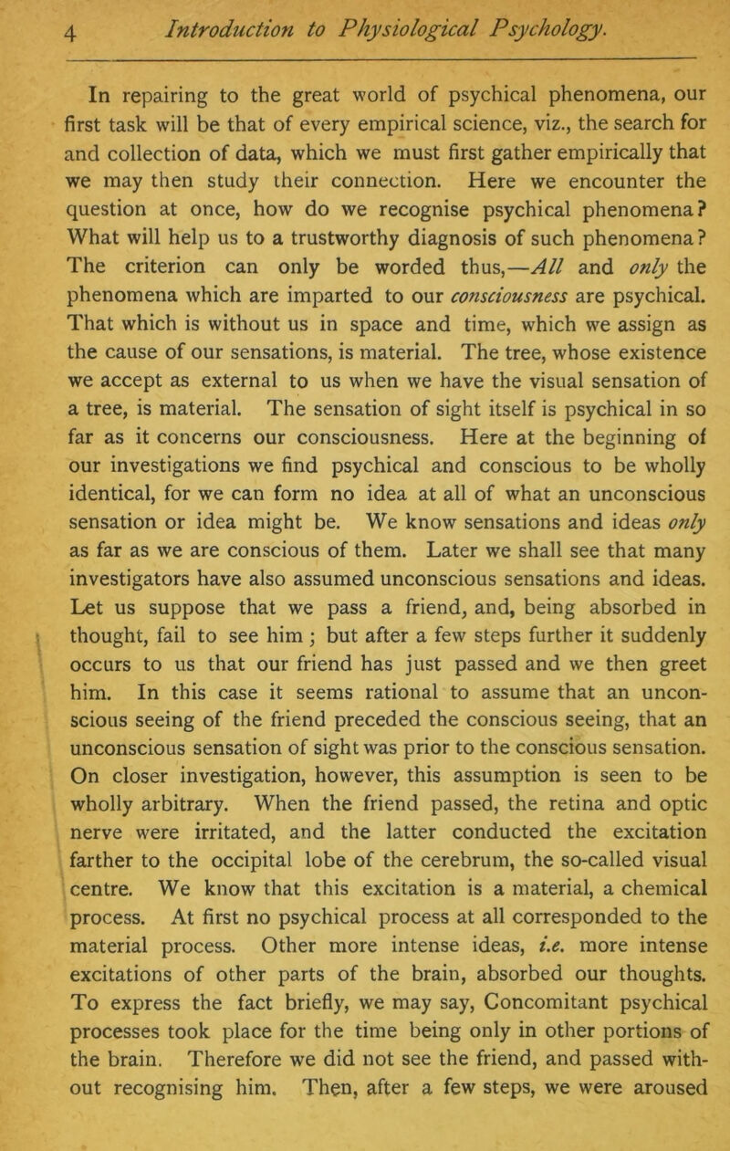 In repairing to the great world of psychical phenomena, our first task will be that of every empirical science, viz., the search for and collection of data, which we must first gather empirically that we may then study their connection. Here we encounter the question at once, how do we recognise psychical phenomena? What will help us to a trustworthy diagnosis of such phenomena? The criterion can only be worded thus,—All and only the phenomena which are imparted to our consciousness are psychical. That which is without us in space and time, which we assign as the cause of our sensations, is material. The tree, whose existence we accept as external to us when we have the visual sensation of a tree, is material. The sensation of sight itself is psychical in so far as it concerns our consciousness. Here at the beginning of our investigations we find psychical and conscious to be wholly identical, for we can form no idea at all of what an unconscious sensation or idea might be. We know sensations and ideas only as far as we are conscious of them. Later we shall see that many investigators have also assumed unconscious sensations and ideas. Let us suppose that we pass a friend, and, being absorbed in thought, fail to see him; but after a few steps further it suddenly occurs to us that our friend has just passed and we then greet him. In this case it seems rational to assume that an uncon- scious seeing of the friend preceded the conscious seeing, that an unconscious sensation of sight was prior to the conscious sensation. On closer investigation, however, this assumption is seen to be wholly arbitrary. When the friend passed, the retina and optic nerve were irritated, and the latter conducted the excitation farther to the occipital lobe of the cerebrum, the so-called visual centre. We know that this excitation is a material, a chemical process. At first no psychical process at all corresponded to the material process. Other more intense ideas, i.e. more intense excitations of other parts of the brain, absorbed our thoughts. To express the fact briefly, we may say, Concomitant psychical processes took place for the time being only in other portions of the brain. Therefore we did not see the friend, and passed with- out recognising him. Then, after a few steps, we were aroused