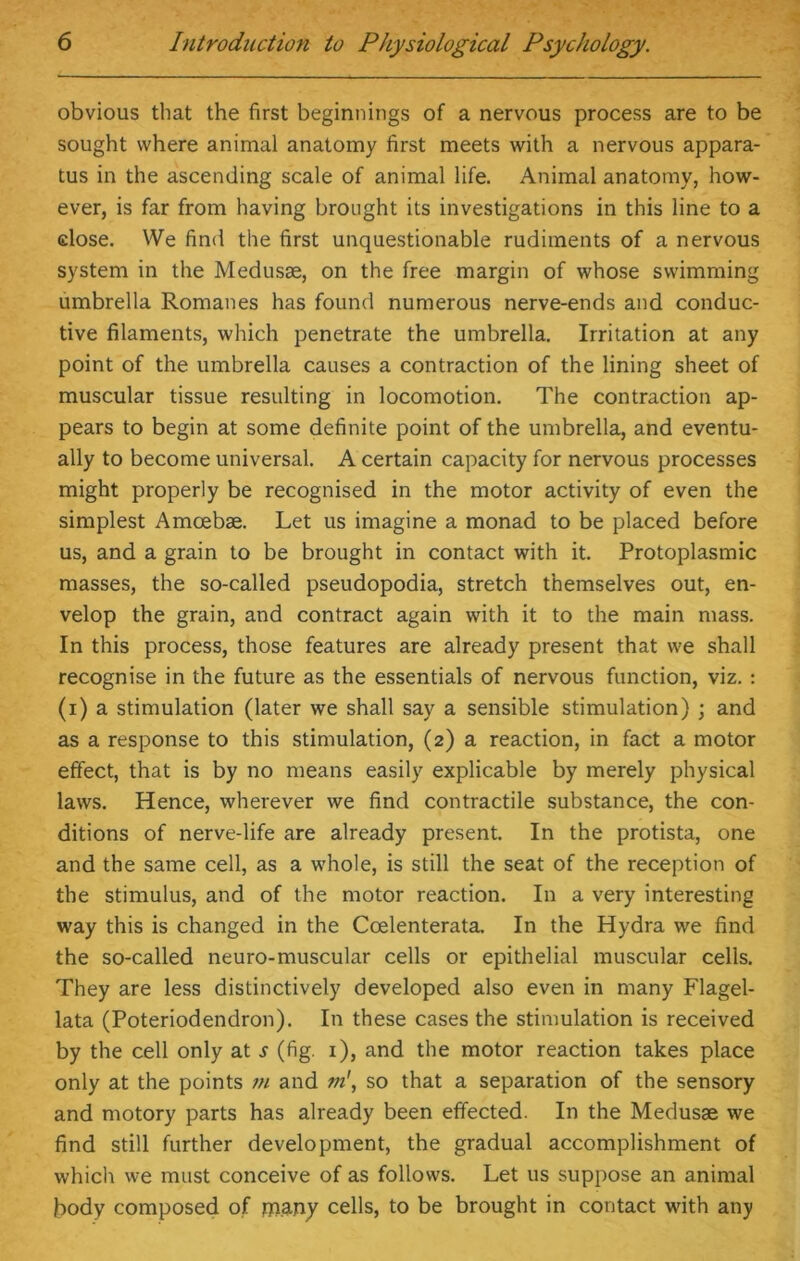 obvious that the first beginnings of a nervous process are to be sought where animal anatomy first meets with a nervous appara- tus in the ascending scale of animal life. Animal anatomy, how- ever, is far from having brought its investigations in this line to a dose. We find the first unquestionable rudiments of a nervous system in the Medusae, on the free margin of whose swimming umbrella Romanes has found numerous nerve-ends and conduc- tive filaments, which penetrate the umbrella. Irritation at any point of the umbrella causes a contraction of the lining sheet of muscular tissue resulting in locomotion. The contraction ap- pears to begin at some definite point of the umbrella, and eventu- ally to become universal. A certain capacity for nervous processes might properly be recognised in the motor activity of even the simplest Amoebae. Let us imagine a monad to be placed before us, and a grain to be brought in contact with it. Protoplasmic masses, the so-called pseudopodia, stretch themselves out, en- velop the grain, and contract again with it to the main mass. In this process, those features are already present that we shall recognise in the future as the essentials of nervous function, viz.: (i) a stimulation (later we shall say a sensible stimulation) ; and as a response to this stimulation, (2) a reaction, in fact a motor effect, that is by no means easily explicable by merely physical laws. Hence, wherever we find contractile substance, the con- ditions of nerve-life are already present. In the protista, one and the same cell, as a whole, is still the seat of the reception of the stimulus, and of the motor reaction. In a very interesting way this is changed in the Ccelenterata. In the Hydra we find the so-called neuro-muscular cells or epithelial muscular cells. They are less distinctively developed also even in many Flagel- lata (Poteriodendron). In these cases the stimulation is received by the cell only at s (fig. 1), and the motor reaction takes place only at the points m and m', so that a separation of the sensory and motory parts has already been effected. In the Medusae we find still further development, the gradual accomplishment of which we must conceive of as follows. Let us suppose an animal body composed of tnany cells, to be brought in contact with any