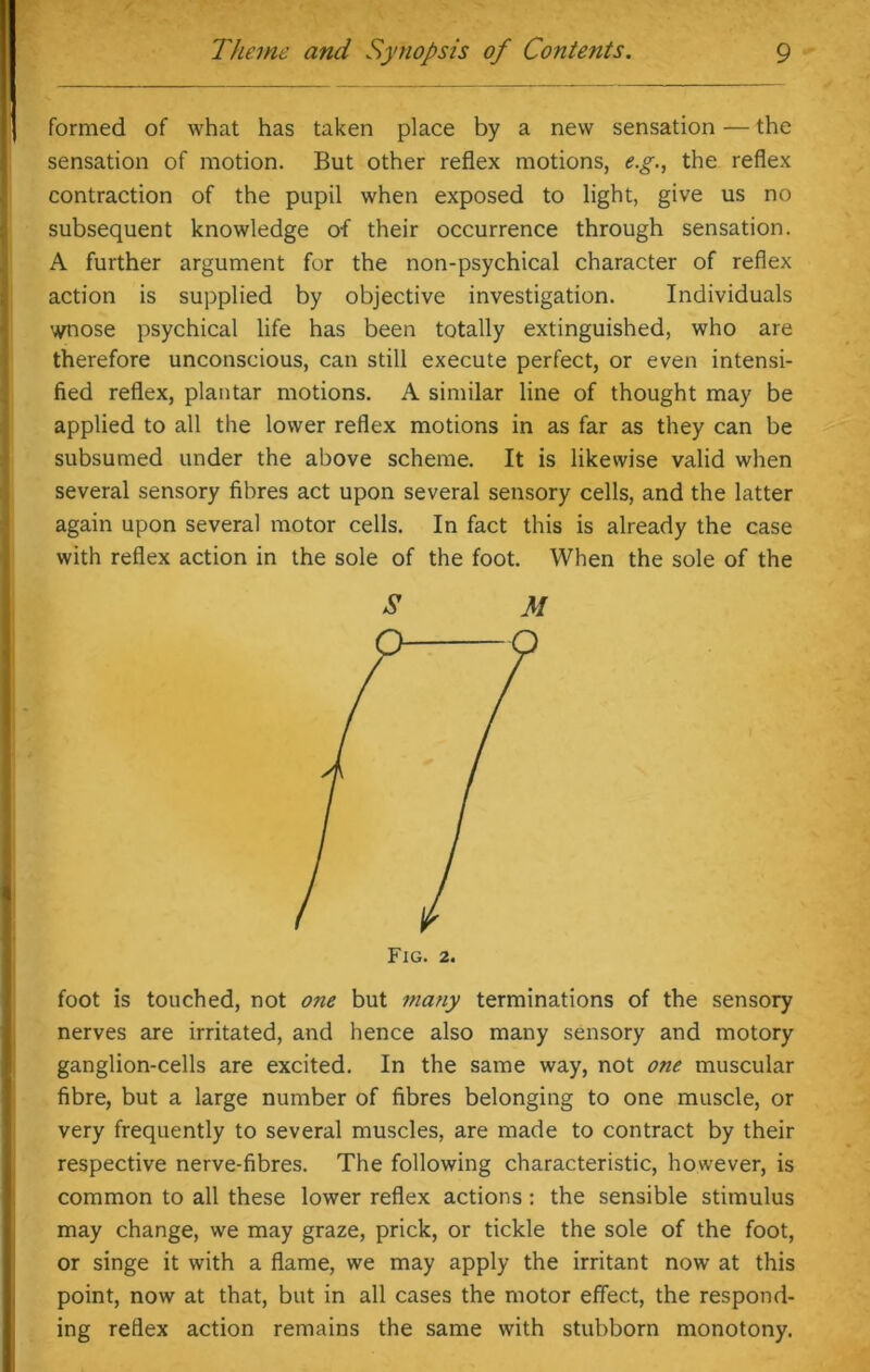 formed of what has taken place by a new sensation — the sensation of motion. But other reflex motions, e.g., the reflex contraction of the pupil when exposed to light, give us no subsequent knowledge of their occurrence through sensation. A further argument for the non-psychical character of reflex action is supplied by objective investigation. Individuals wnose psychical life has been totally extinguished, who are therefore unconscious, can still execute perfect, or even intensi- fied reflex, plantar motions. A similar line of thought may be applied to all the lower reflex motions in as far as they can be subsumed under the above scheme. It is likewise valid when several sensory fibres act upon several sensory cells, and the latter again upon several motor cells. In fact this is already the case with reflex action in the sole of the foot. When the sole of the M foot is touched, not one but many terminations of the sensory nerves are irritated, and hence also many sensory and motory ganglion-cells are excited. In the same way, not one muscular fibre, but a large number of fibres belonging to one muscle, or very frequently to several muscles, are made to contract by their respective nerve-fibres. The following characteristic, however, is common to all these lower reflex actions : the sensible stimulus may change, we may graze, prick, or tickle the sole of the foot, or singe it with a flame, we may apply the irritant now at this point, now at that, but in all cases the motor effect, the respond- ing reflex action remains the same with stubborn monotony.