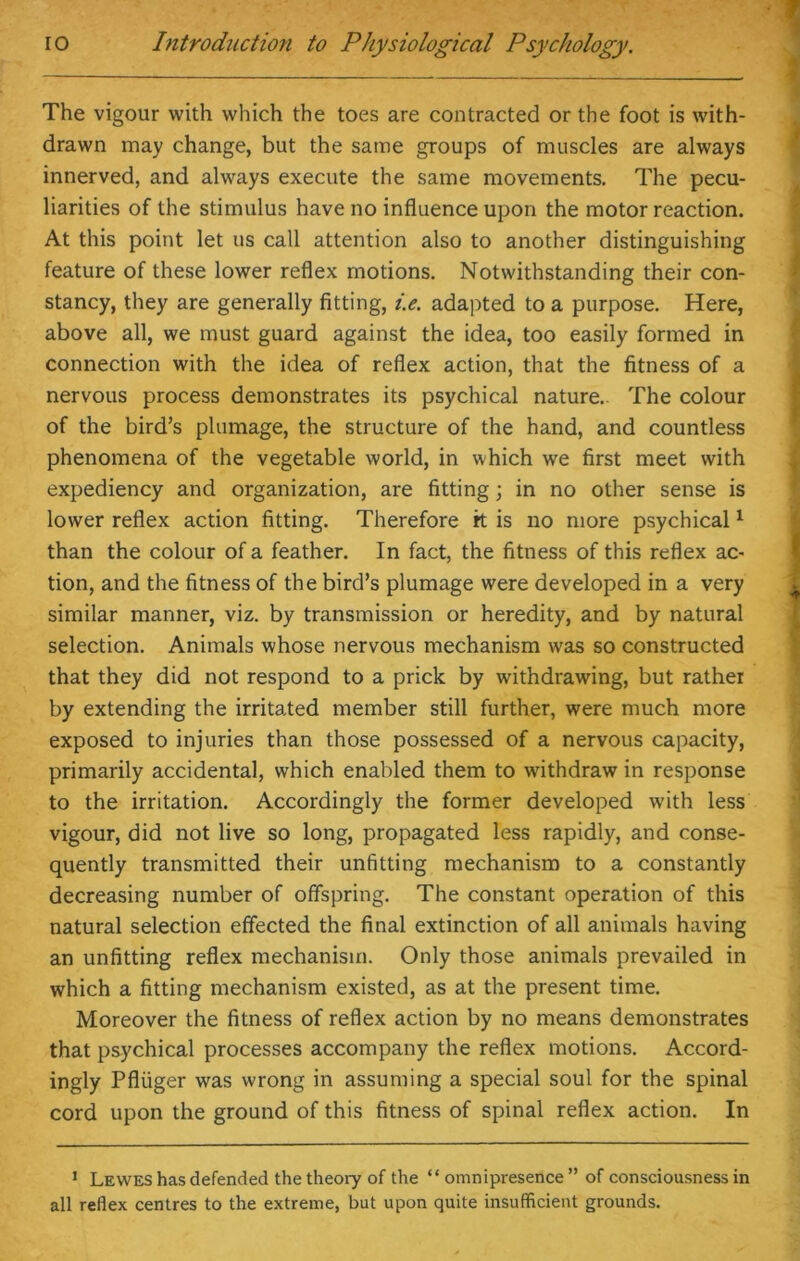 The vigour with which the toes are contracted or the foot is with- drawn may change, but the same groups of muscles are always innerved, and always execute the same movements. The pecu- liarities of the stimulus have no influence upon the motor reaction. At this point let us call attention also to another distinguishing feature of these lower reflex motions. Notwithstanding their con- stancy, they are generally fitting, i.e. adapted to a purpose. Here, above all, we must guard against the idea, too easily formed in connection with the idea of reflex action, that the fitness of a nervous process demonstrates its psychical nature. The colour of the bird’s plumage, the structure of the hand, and countless phenomena of the vegetable world, in which we first meet with expediency and organization, are fitting; in no other sense is lower reflex action fitting. Therefore it is no more psychical1 than the colour of a feather. In fact, the fitness of this reflex ac- tion, and the fitness of the bird’s plumage were developed in a very similar manner, viz. by transmission or heredity, and by natural selection. Animals whose nervous mechanism was so constructed that they did not respond to a prick by withdrawing, but rather by extending the irritated member still further, were much more exposed to injuries than those possessed of a nervous capacity, primarily accidental, which enabled them to withdraw in response to the irritation. Accordingly the former developed with less vigour, did not live so long, propagated less rapidly, and conse- quently transmitted their unfitting mechanism to a constantly decreasing number of offspring. The constant operation of this natural selection effected the final extinction of all animals having an unfitting reflex mechanism. Only those animals prevailed in which a fitting mechanism existed, as at the present time. Moreover the fitness of reflex action by no means demonstrates that psychical processes accompany the reflex motions. Accord- ingly Pfliiger was wrong in assuming a special soul for the spinal cord upon the ground of this fitness of spinal reflex action. In 1 Lewes has defended the theory of the “ omnipresence ” of consciousness in all reflex centres to the extreme, but upon quite insufficient grounds.