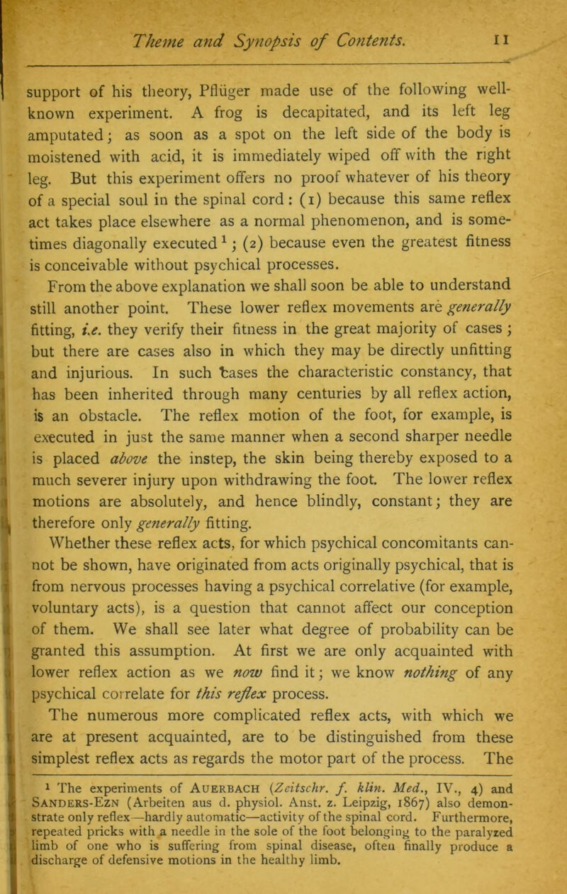 support of his theory, Pfliiger made use of the following well- known experiment. A frog is decapitated, and its left leg amputated; as soon as a spot on the left side of the body is moistened with acid, it is immediately wiped off with the right leg. But this experiment offers no proof whatever of his theory of a special soul in the spinal cord: (i) because this same reflex act takes place elsewhere as a normal phenomenon, and is some- times diagonally executed1; (2) because even the greatest fitness is conceivable without psychical processes. From the above explanation we shall soon be able to understand still another point. These lower reflex movements are generally [fitting, i.e. they verify their fitness in the great majority of cases; but there are cases also in which they may be directly unfitting and injurious. In such bases the characteristic constancy, that has been inherited through many centuries by all reflex action, is an obstacle. The reflex motion of the foot, for example, is executed in just the same manner when a second sharper needle is placed above the instep, the skin being thereby exposed to a much severer injury upon withdrawing the foot. The lower reflex motions are absolutely, and hence blindly, constant; they are therefore only generally fitting. Whether these reflex acts, for which psychical concomitants can- not be shown, have originated from acts originally psychical, that is from nervous processes having a psychical correlative (for example, voluntary acts), is a question that cannot affect our conception of them. We shall see later what degree of probability can be granted this assumption. At first we are only acquainted with lower reflex action as we now find it; we know nothing of any psychical correlate for this refiex process. The numerous more complicated reflex acts, with which we are at present acquainted, are to be distinguished from these simplest reflex acts as regards the motor part of the process. The 1 The experiments of Auerbach (Zcitschr. /. klin. Med., IV., 4) and Sanders-Ezn (Arbeiten aus d. physiol. Anst. z. Leipzig, 1867) also demon- strate only reflex—hardly automatic—activity of the spinal cord. Furthermore, repeated pricks with a needle in the sole of the foot belonging to the paralyzed limb of one who is suffering from spinal disease, often finally produce a discharge of defensive motions in the healthy limb.