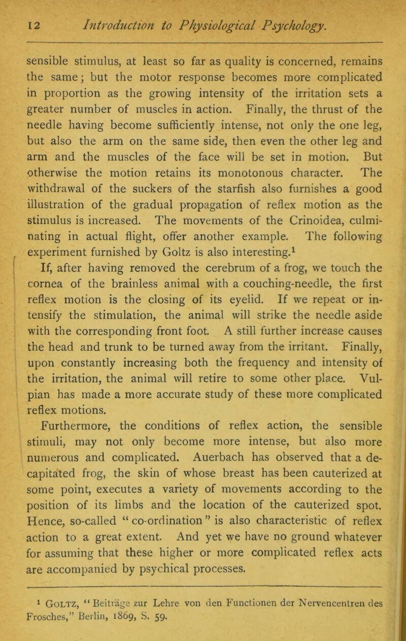 sensible stimulus, at least so far as quality is concerned, remains the same; but the motor response becomes more complicated in proportion as the growing intensity of the irritation sets a greater number of muscles in action. Finally, the thrust of the needle having become sufficiently intense, not only the one leg, but also the arm on the same side, then even the other leg and arm and the muscles of the face will be set in motion. But otherwise the motion retains its monotonous character. The withdrawal of the suckers of the starfish also furnishes a good illustration of the gradual propagation of reflex motion as the stimulus is increased. The movements of the Crinoidea, culmi- nating in actual flight, offer another example. The following experiment furnished by Goltz is also interesting.1 If, after having removed the cerebrum of a frog, we touch the cornea of the brainless animal with a couching-needle, the first reflex motion is the closing of its eyelid. If we repeat or in- tensify the stimulation, the animal will strike the needle aside with the corresponding front foot. A still further increase causes the head and trunk to be turned away from the irritant. Finally, upon constantly increasing both the frequency and intensity of the irritation, the animal will retire to some other place. Vul- pian has made a more accurate study of these more complicated reflex motions. Furthermore, the conditions of reflex action, the sensible stimuli, may not only become more intense, but also more numerous and complicated. Auerbach has observed that a de- capitated frog, the skin of whose breast has been cauterized at some point, executes a variety of movements according to the position of its limbs and the location of the cauterized spot. Hence, so-called “ co-ordination ” is also characteristic of reflex action to a great extent. And yet we have no ground whatever for assuming that these higher or more complicated reflex acts are accompanied by psychical processes. 1 Goltz, “ Beitriige zur Lehre von den Functionen der Nervencentren des Frosches,” Berlin, 1869, S. 59.