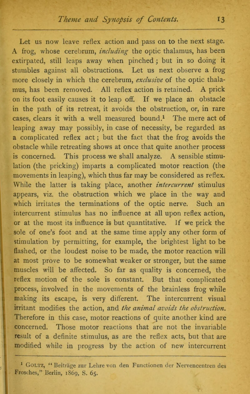 Let us now leave reflex action and pass on to the next stage. A frog, whose cerebrum, including the optic thalamus, has been extirpated, still leaps away when pinched; but in so doing it stumbles against all obstructions. Let us next observe a frog more closely in which the cerebrum, exclusive of the optic thala- mus, has been removed. All reflex action is retained. A prick on its foot easily causes it to leap off. If we place an obstacle in the path of its retreat, it avoids the obstruction, or, in rare cases, clears it with a well measured bound.1 The mere act of leaping away may possibly, in case of necessity, be regarded as a complicated reflex act; but the fact that the frog avoids the obstacle while retreating shows at once that quite another process is concerned. This process we shall analyze. A sensible stimu- lation (the pricking) imparts a complicated motor reaction (the movements in leaping), which thus far may be considered as reflex. While the latter is taking place, another intercurrent stimulus appears, viz. the obstruction which we place in the way and which irritates the terminations of the optic nerve. Such an intercurrent stimulus has no influence at all upon reflex action, or at the most its influence is but quantitative. If we prick the sole of one’s foot and at the same time apply any other form of stimulation by permitting, for example, the brightest light to be flashed, or the loudest noise to be made, the motor reaction will at most prove to be somewhat weaker or stronger, but the same muscles will be affected. So far as quality is concerned, the reflex motion of the sole is constant. But that complicated process, involved in the movements of the brainless frog while making its escape, is very different. The intercurrent visual irritant modifies the action, and the animal avoids the obstruction. Therefore in this case, motor reactions of quite another kind are concerned. Those motor reactions that are not the invariable result of a definite stimulus, as are the reflex acts, but that are modified while in progress by the action of new intercurrent 1 Goltz, “ Beitrage zur Lehre von den Functionen der Nervencentren des Frosches,” Berlin, 1869, S. 65.