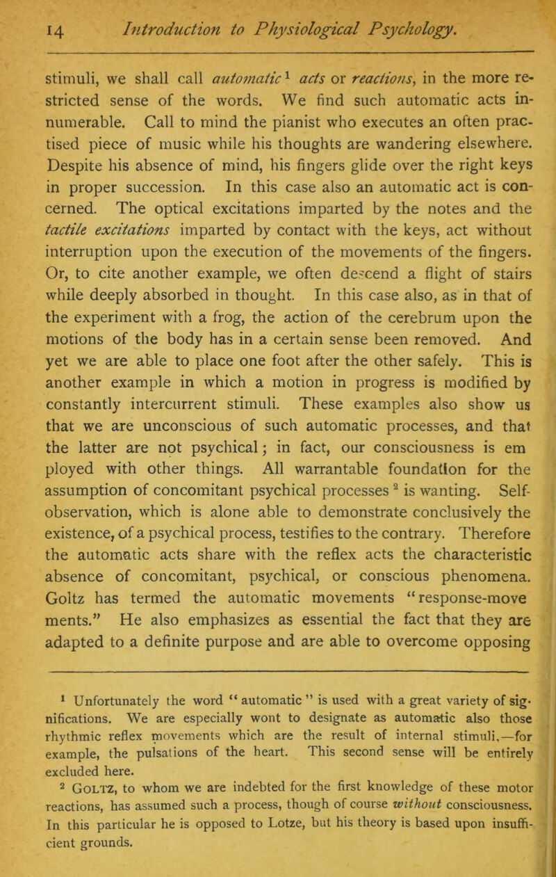 stimuli, we shall call automatic1 acts or reaciiotts, in the more re- stricted sense of the words. We find such automatic acts in- numerable. Call to mind the pianist who executes an often prac- tised piece of music while his thoughts are wandering elsewhere. Despite his absence of mind, his fingers glide over the right keys in proper succession. In this case also an automatic act is con- cerned. The optical excitations imparted by the notes and the tactile excitations imparted by contact with the keys, act without interruption upon the execution of the movements of the fingers. Or, to cite another example, we often descend a flight of stairs while deeply absorbed in thought. In this case also, as in that of the experiment with a frog, the action of the cerebrum upon the motions of the body has in a certain sense been removed. And yet we are able to place one foot after the other safely. This is another example in which a motion in progress is modified by constantly intercurrent stimuli. These examples also show us that we are unconscious of such automatic processes, and that the latter are not psychical; in fact, our consciousness is em ployed with other things. All warrantable foundation for the assumption of concomitant psychical processes 2 is wanting. Self- observation, which is alone able to demonstrate conclusively the existence, of a psychical process, testifies to the contrary. Therefore the automatic acts share with the reflex acts the characteristic absence of concomitant, psychical, or conscious phenomena. Goltz has termed the automatic movements “response-move ments.” He also emphasizes as essential the fact that they are adapted to a definite purpose and are able to overcome opposing 1 Unfortunately the word “automatic” is used with a great variety of sig* nifications. We are especially wont to designate as automatic also those rhythmic reflex movements which are the result of internal stimuli,—for example, the pulsations of the heart. This second sense will be entirely excluded here. 2 Goltz, to whom we are indebted for the first knowledge of these motor reactions, has assumed such a process, though of course without consciousness. In this particular he is opposed to Lotze, but his theory is based upon insuffi- cient grounds.
