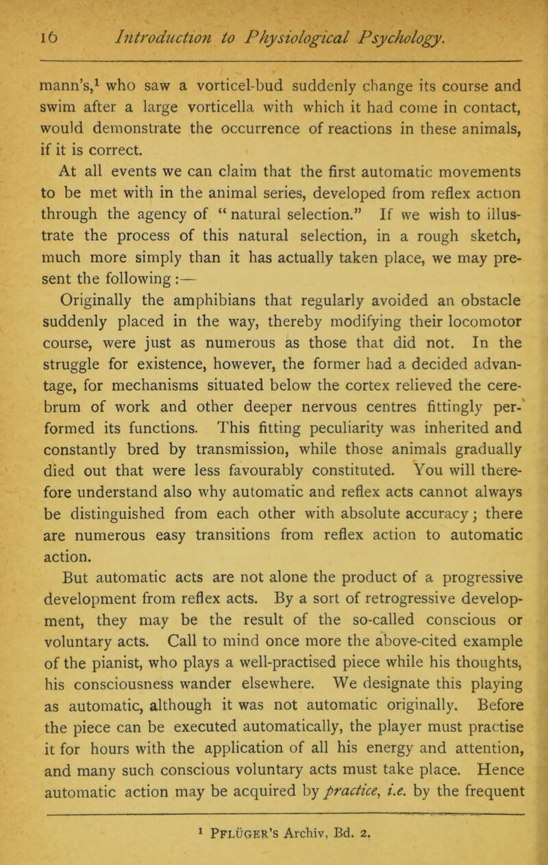 mann’s,1 who saw a vorticel-bud suddenly change its course and swim after a large vorticella with which it had come in contact, would demonstrate the occurrence of reactions in these animals, if it is correct. At all events we can claim that the first automatic movements to be met with in the animal series, developed from reflex action through the agency of “ natural selection.” If we wish to illus- trate the process of this natural selection, in a rough sketch, much more simply than it has actually taken place, we may pre- sent the following Originally the amphibians that regularly avoided an obstacle suddenly placed in the way, thereby modifying their locomotor course, were just as numerous as those that did not. In the struggle for existence, however, the former had a decided advan- tage, for mechanisms situated below the cortex relieved the cere- brum of work and other deeper nervous centres fittingly per- formed its functions. This fitting peculiarity was inherited and constantly bred by transmission, while those animals gradually died out that were less favourably constituted. You will there- fore understand also why automatic and reflex acts cannot always be distinguished from each other with absolute accuracy; there are numerous easy transitions from reflex action to automatic action. But automatic acts are not alone the product of a progressive development from reflex acts. By a sort of retrogressive develop- ment, they may be the result of the so-called conscious or voluntary acts. Call to mind once more the above-cited example of the pianist, who plays a well-practised piece while his thoughts, his consciousness wander elsewhere. We designate this playing as automatic, although it was not automatic originally. Before the piece can be executed automatically, the player must practise it for hours with the application of all his energy and attention, and many such conscious voluntary acts must take place. Hence automatic action may be acquired by practice, i.e. by the frequent 1 Pfluger’s Archiv, Bd. 2.