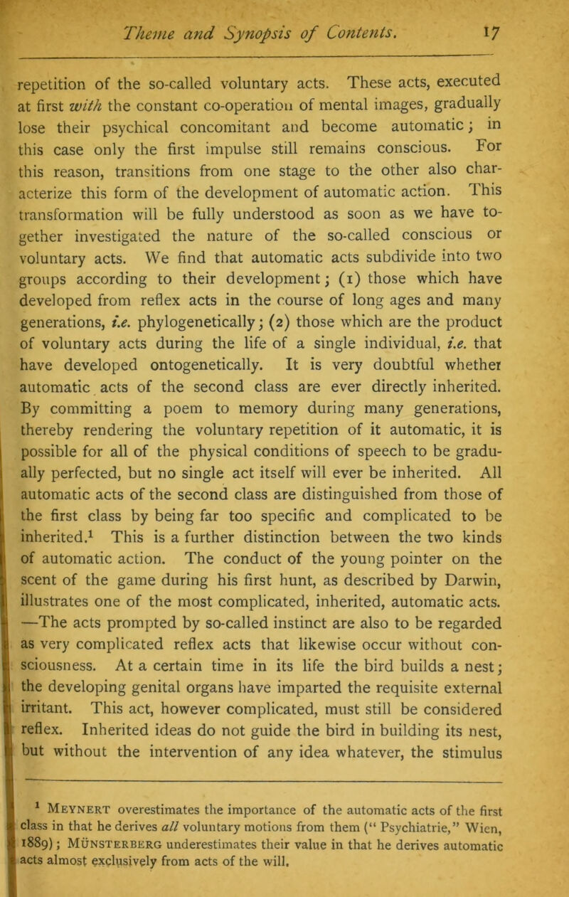 repetition of the so-called voluntary acts. These acts, executed at first with the constant co-operation of mental images, gradually lose their psychical concomitant and become automatic; in this case only the first impulse still remains conscious. For this reason, transitions from one stage to the other also char- acterize this form of the development of automatic action. This transformation will be fully understood as soon as we have to- gether investigated the nature of the so-called conscious or voluntary acts. We find that automatic acts subdivide into two groups according to their development; (i) those which have developed from reflex acts in the course of long ages and many generations, i.e. phylogenetically; (2) those which are the product of voluntary acts during the life of a single individual, i.e. that have developed ontogenetically. It is very doubtful whether automatic acts of the second class are ever directly inherited. By committing a poem to memory during many generations, thereby rendering the voluntary repetition of it automatic, it is possible for all of the physical conditions of speech to be gradu- ally perfected, but no single act itself will ever be inherited. All automatic acts of the second class are distinguished from those of the first class by being far too specific and complicated to be inherited.1 This is a further distinction between the two kinds of automatic action. The conduct of the young pointer on the scent of the game during his first hunt, as described by Darwin, illustrates one of the most complicated, inherited, automatic acts. —The acts prompted by so-called instinct are also to be regarded as very complicated reflex acts that likewise occur without con- sciousness. At a certain time in its life the bird builds a nest; the developing genital organs have imparted the requisite external irritant. This act, however complicated, must still be considered reflex. Inherited ideas do not guide the bird in building its nest, but without the intervention of any idea whatever, the stimulus 1 Meynert overestimates the importance of the automatic acts of the first class in that he derives all voluntary motions from them (“ Psychiatrie,” Wien, 1889) 5 Munsterberg underestimates their value in that he derives automatic acts almost exclusively from acts of the will.