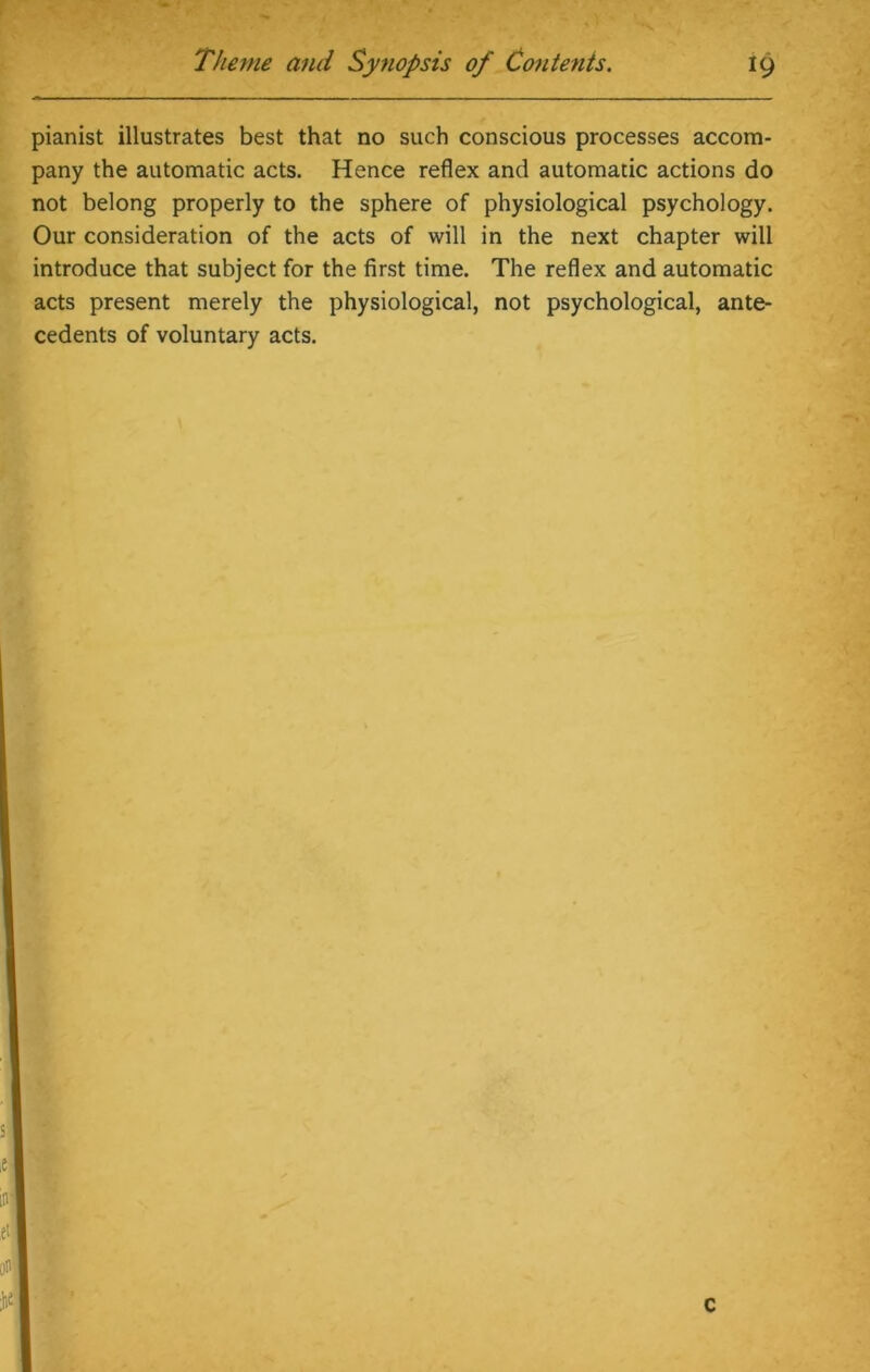 pianist illustrates best that no such conscious processes accom- pany the automatic acts. Hence reflex and automatic actions do not belong properly to the sphere of physiological psychology. Our consideration of the acts of will in the next chapter will introduce that subject for the first time. The reflex and automatic acts present merely the physiological, not psychological, ante- cedents of voluntary acts.
