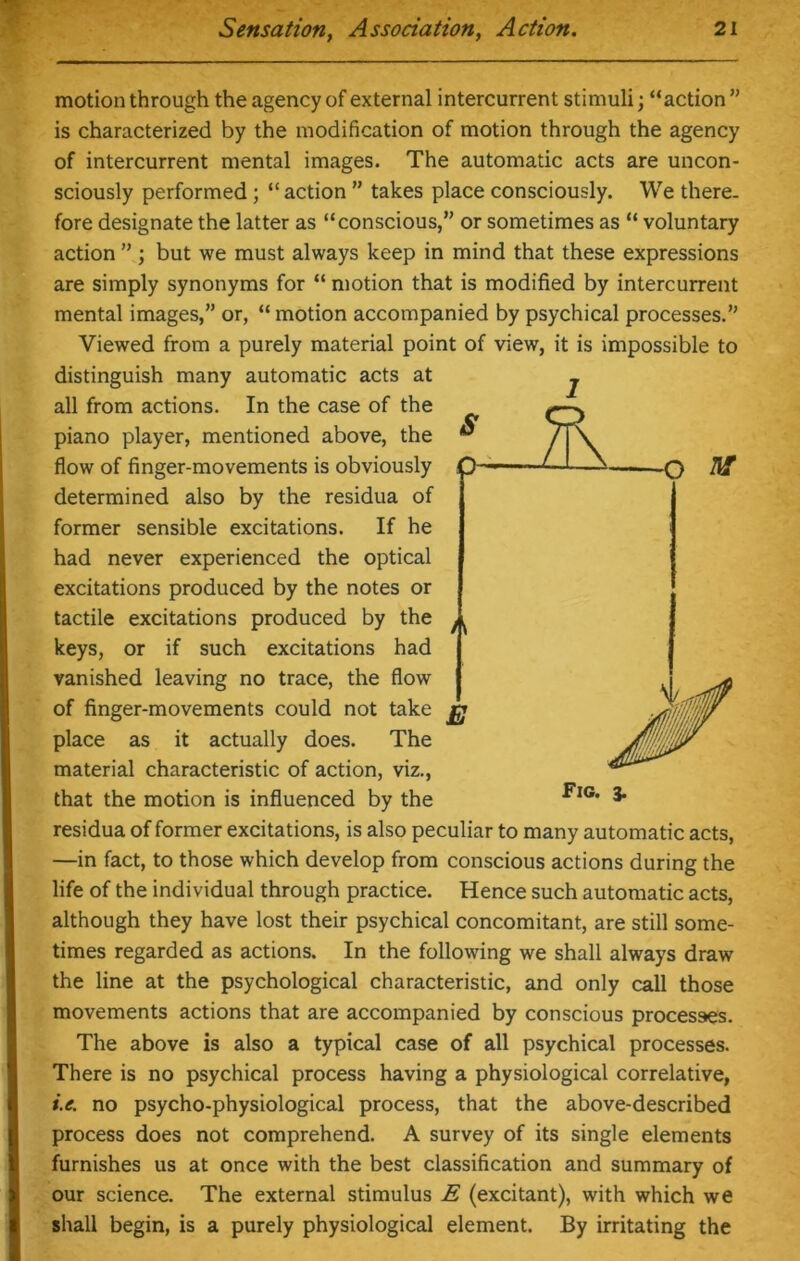 motion through the agency of external intercurrent stimuli; “action ” is characterized by the modification of motion through the agency of intercurrent mental images. The automatic acts are uncon- sciously performed; “action ” takes place consciously. We there- fore designate the latter as “conscious,” or sometimes as “ voluntary action ” ; but we must always keep in mind that these expressions are simply synonyms for “ motion that is modified by intercurrent mental images,” or, “ motion accompanied by psychical processes.” Viewed from a purely material point of view, it is impossible to distinguish many automatic acts at all from actions. In the case of the piano player, mentioned above, the flow of finger-movements is obviously Q '—A O determined also by the residua of former sensible excitations. If he had never experienced the optical excitations produced by the notes or tactile excitations produced by the keys, or if such excitations had vanished leaving no trace, the flow of finger-movements could not take £j place as it actually does. The material characteristic of action, viz., that the motion is influenced by the residua of former excitations, is also peculiar to many automatic acts, —in fact, to those which develop from conscious actions during the life of the individual through practice. Hence such automatic acts, although they have lost their psychical concomitant, are still some- times regarded as actions. In the following we shall always draw the line at the psychological characteristic, and only call those movements actions that are accompanied by conscious processes. The above is also a typical case of all psychical processes. There is no psychical process having a physiological correlative, i.e. no psycho-physiological process, that the above-described process does not comprehend. A survey of its single elements furnishes us at once with the best classification and summary of our science. The external stimulus E (excitant), with which we shall begin, is a purely physiological element. By irritating the